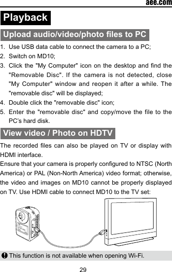 29  aee.comPlayback Upload audio/video/photo les to PC1.  Use USB data cable to connect the camera to a PC;2.  Switch on MD10;3.  Click the "My  Computer" icon on  the  desktop and nd  the "Removable Disc". If the camera is not detected, close "My Computer" window and reopen it after a while. The "removable disc" will be displayed;4.  Double click the "removable disc" icon;5.  Enter the "removable disc" and copy/move the file to the PC&rsquo;s hard disk.View video / Photo on HDTVThe recorded les  can  also be played on  TV or display with HDMI interface.Ensure that your camera is properly congured to NTSC (North America) or PAL (Non-North America) video format; otherwise, the video and images on MD10 cannot be properly displayed on TV. Use HDMI cable to connect MD10 to the TV set: This function is not available when opening Wi-Fi.