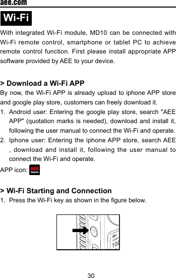 30  aee.comWi-Fi With integrated Wi-Fi module, MD10 can be connected with Wi-Fi remote control, smartphone or tablet PC to achieve remote control function. First please install appropriate APP software provided by AEE to your device.> Download a Wi-Fi APP By now, the Wi-Fi APP is already upload to iphone APP store and google play store, customers can freely download it.1.  Android user: Entering the google play store, search "AEE APP" (quotation  marks is needed),  download and  install it, following the user manual to connect the Wi-Fi and operate. 2.  Iphone user: Entering the iphone APP store, search AEE , download and install it, following the user manual to connect the Wi-Fi and operate. APP icon: > Wi-Fi Starting and Connection1.  Press the Wi-Fi key as shown in the gure below.