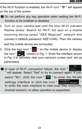 31  aee.comIf the Wi-Fi function is enabled, the Wi-Fi icon "   " will appear on the top of the screen. Do not perform any key operation when waiting the Wi-Fi function to be enabled or disabled.2.  Turn on your camera,wait until the blue Wi-Fi indicator flashes slowly. Search for Wi-Fi hot spot on a mobile receiving device,select "AEE Magicam" network and connect it (default password: AEE12345). Then the camera and the mobile device are connected.3.  Click the App icon "   " on the mobile device to display the icon "   " shown in Fig. 1. Enter the interface shown in Fig. 2 to remotely view your camera&rsquo;s screen and  set up parameters. In case of Wi-Fi connection failure, the icon "   " will appear. Select "Yes" to try to connect again. If you select "No", click the icon "   " to enter the WLAN settings interface or click the icon "   " to enter the main interface to view local  files  only(Only Android version), no other operation is supported).