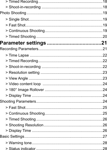 > Timed Recording ............................................................18> Shoot-in-recording .........................................................18Photo Shooting .......................................................................19> Single Shot .....................................................................19> Fast Shot ........................................................................19> Continuous Shooting ......................................................19> Timed Shooting ..............................................................20Parameter settings ......................................21Recording Parameters............................................................21> Time Lapse ....................................................................22> Timed Recording ............................................................22> Shoot-in-recording .........................................................22> Resolution setting ..........................................................23> View Angle .....................................................................23> Video content loop  ........................................................24> 180&deg; Image Rollover ......................................................24> Display Time ..................................................................24Shooting Parameters ..............................................................24> Fast Shot ........................................................................25> Continuous Shooting ......................................................25> Timed Shooting ..............................................................26> Shooting Resolution ....................................................... 26> Display Time ..................................................................26Basic Settings .........................................................................27> Warning tone ..................................................................28> Status indicator ..............................................................28