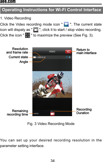 34  aee.comOperating Instructions for Wi-Fi Control Interface1. Video RecordingClick the Video recording mode icon "   ". The current state icon will dispaly as "   ", click it to start / stop video recording.Click the icon "   " to maximize the preview (See Fig. 3). AngleCurrent stateReturn to main interfaceRecording DurationResolution and frame rateRemaining recording time    Fig. 3 Video Recording ModeYou can set up your desired recording resolution in the parameter setting interface. 