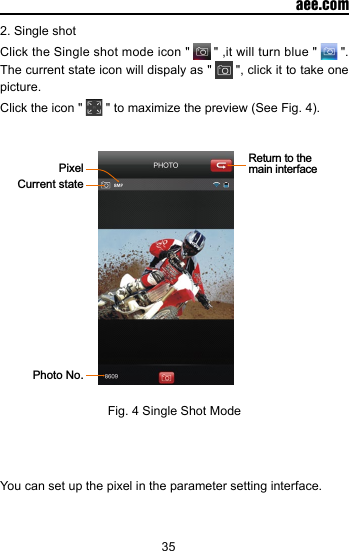 35  aee.com2. Single shotClick the Single shot mode icon "   " ,it will turn blue "   ". The current state icon will dispaly as "   ", click it to take one picture.Click the icon "   " to maximize the preview (See Fig. 4).   Return to the main interfaceCurrent statePixelPhoto No.Fig. 4 Single Shot ModeYou can set up the pixel in the parameter setting interface. 