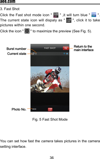 36  aee.com3. Fast ShotClick the Fast shot mode icon "   " ,it will turn blue "   ". The current state icon will dispaly as "   ", click it to take pictures within one second.Click the icon "   " to maximize the preview (See Fig. 5). Return to the main interfaceBurst numberCurrent statePhoto No.Fig. 5 Fast Shot ModeYou can set how fast the camera takes pictures in the camera setting interface.