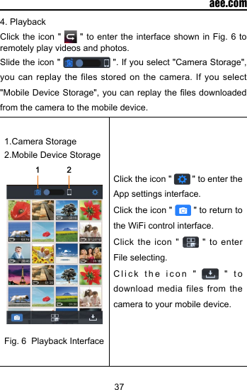 37  aee.com4. Playback Click the icon "   " to enter the interface shown in Fig. 6 to remotely play videos and photos. Slide the icon "   ". If you select "Camera Storage", you can replay the files stored on the camera. If you select "Mobile Device Storage", you can replay the  les downloaded from the camera to the mobile device.1.Camera Storage2.Mobile Device Storage12Fig. 6  Playback InterfaceClick the icon "   " to enter the App settings interface.Click the icon "   " to return to the WiFi control interface. Click the icon "   " to enter File selecting.Click the icon "   " to download media files from the camera to your mobile device.