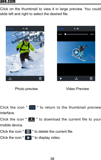 38  aee.comClick on the thumbnail to view it in large preview. You could slide left and right to select the desired le.                Photo preview                            Video PreviewClick the icon "   " to return to the thumbnail preview interface.Click the icon "   " to download the current file to your mobile device. Click the icon "   " to delete the current le.Click the icon "   " to display video.