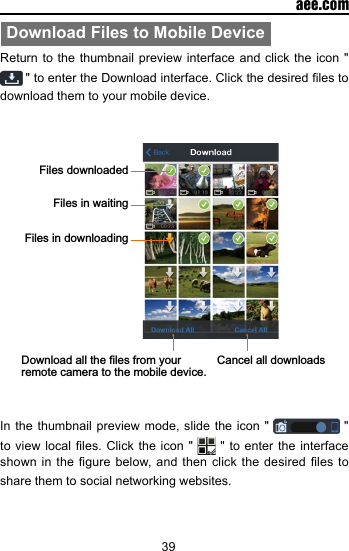 39  aee.comDownload Files to Mobile DeviceReturn to the thumbnail preview interface and click the icon "  " to enter the Download interface. Click the desired les to download them to your mobile device.Files downloadedFiles in downloadingDownload all the files from your remote camera to the mobile device. Cancel all downloadsFiles in waitingIn the thumbnail preview mode, slide the icon "   " to view  local les. Click  the icon "   " to enter the interface shown in the  gure  below, and then  click the desired les  to share them to social networking websites.