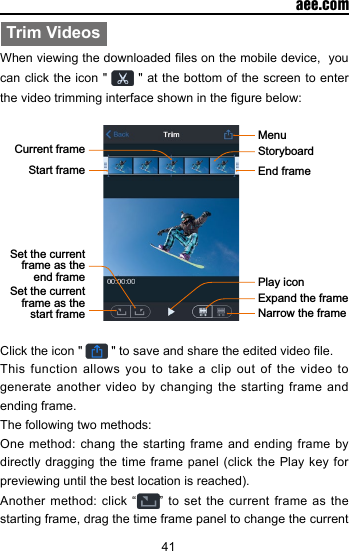 41  aee.comTrim VideosWhen viewing the downloaded les on the mobile device,  you can click the icon "  " at the bottom of the screen to enter the video trimming interface shown in the gure below:  End frameMenuStart frameCurrent frame StoryboardSet the current frame as the end frameSet the current frame as the start frame Narrow the frameExpand the framePlay iconClick the icon "   " to save and share the edited video le. This function allows you to take a clip out of the video to generate another video by changing the starting frame and ending frame. The following two methods:One method: chang the starting frame and ending frame by directly dragging the  time frame panel  (click  the Play key  for previewing until the best location is reached).Another method: click &ldquo; &rdquo; to set the current frame as the starting frame, drag the time frame panel to change the current 