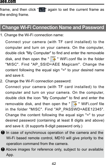 42  aee.comframe, and then click &ldquo; &rdquo; again to set the current frame as the ending frame.Change Wi-Fi Connection Name and Password1. Change the Wi-Fi connection name:     Connect your  camera  (with  TF  card installed)  to  the computer and turn on your camera. On the computer, double click "My Computer" to nd and enter the removable disk, and then open the "   " WiFi.conf  le  in the folder "MISC". Find "AP_SSID=AEE Magicam". Change the content following the equal sign "=" to your desired name and save it. 2.  Change the Wi-Fi connection password:   Connect  your  camera  (with  TF card  installed)  to  the computer and turn on your camera. On the computer, double click the  icon "My Computer"  to nd and  enter  the removable disk, and then open the "   " WiFi.conf file in the folder "MISC". Find "AP_PASSWD=AEE12345". Change the content following the equal sign "=" to your desired password (containing  at least 8 digits  and above) and save it. (It supports 8-digit password only.) In case of synchronous operation of the camera and the Wi-Fi based remote control, MD10 will give priority to the operation command from the camera. Above images for reference only, subject to our available App.