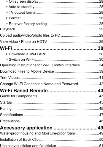 > On screen display ..........................................................28> Auto to standby ..............................................................28> TV output format ............................................................28> Format ............................................................................28> Recover factory setting ..................................................28Playback  ................................................................................29Upload audio/video/photo les to PC .....................................29View video / Photo on HDTV ..................................................29Wi-Fi  .............................................................30> Download a Wi-Fi APP  ..................................................30> Switch on Wi-Fi ..............................................................30Operating Instructions for Wi-Fi Control Interface ..................34Download Files to Mobile Device ...........................................39Trim Videos.............................................................................41Change Wi-Fi Connection Name and Password ....................42Wi-Fi Based Remote ....................................43Guide for Components ...........................................................43Startup ....................................................................................45Pairing ....................................................................................45Specications .........................................................................47Precautions.............................................................................48Accessory application ................................49Water-proof housing and Moisture-proof foam .......................49Installation of Back Clip ..........................................................50Use convex sticker and at sticker .........................................51