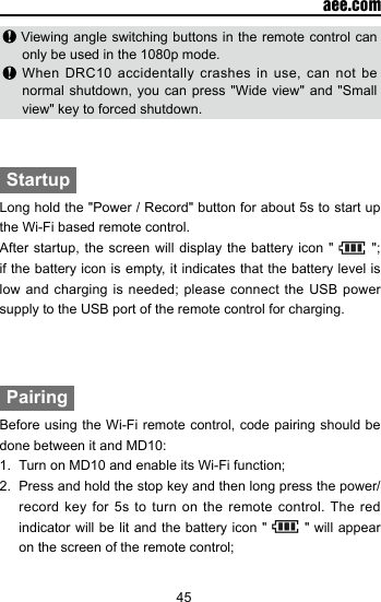 45  aee.com Viewing angle switching buttons in the remote control can only be used in the 1080p mode. When DRC10 accidentally crashes in use, can not be normal shutdown, you can press "Wide view" and "Small view" key to forced shutdown.StartupLong hold the "Power / Record" button for about 5s to start up the Wi-Fi based remote control.After startup, the screen will display the battery icon "   "; if the battery icon is empty, it indicates that the battery level is low and charging  is  needed; please connect the  USB  power supply to the USB port of the remote control for charging. PairingBefore using the Wi-Fi remote control, code pairing should be done between it and MD10:1.  Turn on MD10 and enable its Wi-Fi function;2.  Press and hold the stop key and then long press the power/record key for 5s to turn on the remote control. The red indicator will be lit and the battery icon "   " will appear on the screen of the remote control;