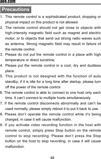 48  aee.comPrecautions1.  This remote control  is a sophisticated product; dropping  or physical impact on this product is not allowed.2.  The remote control should not get close to objects with high-intensity magnetic field such as magnet and electric motor, or to objects that send out strong radio waves such as antenna. Strong  magnetic  eld may result in  failure  of the remote control.3.  Please do not put the remote control in a place with high temperature or direct sunshine. 4.  Please put the remote control in a cool, dry and dustless place. 5.  This product is not designed with the function of auto standby; if it is idle for a long time after startup, please turn off the power of the remote control. 6. The remote control is able to connect to one host only each time. It can&rsquo;t connect to multiple hosts simultaneously.7. If the remote control disconnects abnormally and can&rsquo;t be used normally, please simply reboot it to put it back to use.8. Please don&rsquo;t operate the remote control while it&rsquo;s being charged, in case it will cause malfunction.9. If you activate video recording function in the host with remote control, simply press Stop button on the remote control to stop recording. Please don&rsquo;t press the Stop button on the host to stop recording, in case it will cause malfunction.