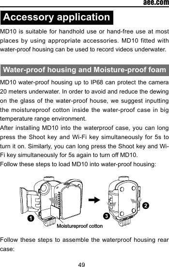 49  aee.comAccessory applicationMD10 is suitable for handhold use or hand-free use at most places by using appropriate accessories. MD10 fitted with water-proof housing can be used to record videos underwater. Water-proof housing and Moisture-proof foamMD10 water-proof housing up to IP68 can protect the camera 20 meters underwater. In order to avoid and reduce the dewing on the glass of the water-proof house, we suggest inputting the moistureproof cotton inside the water-proof case in big temperature range environment.After installing MD10 into the waterproof case, you can long press the Shoot key and Wi-Fi key simultaneously for 5s to turn it on. Similarly, you can long press the Shoot key and Wi-Fi key simultaneously for 5s again to turn off MD10.Follow these steps to load MD10 into water-proof housing:Moistureproof cottonFollow these steps to assemble the waterproof housing rear case: