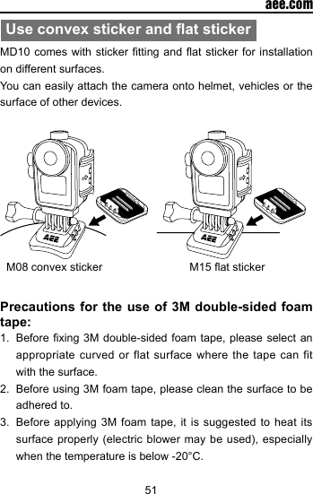 51  aee.comUse convex sticker and at stickerMD10 comes  with sticker tting and at  sticker for installation on different surfaces. You can easily attach the camera onto helmet, vehicles or the surface of other devices.   M08 convex sticker                            M15 at sticker                Precautions for the use of 3M double-sided foam tape:1.  Before xing 3M  double-sided foam tape, please select  an appropriate curved or flat surface where the tape can fit with the surface.2.  Before using 3M foam tape, please clean the surface to be adhered to. 3.  Before applying 3M foam tape, it is suggested to heat its surface properly (electric  blower may be  used), especially when the temperature is below -20&deg;C.