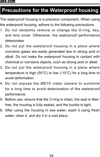 54  aee.comPrecautions for the Waterproof housingThe waterproof housing is a precision component. When using the waterproof housing, adhere to the following precautions:1.  Do not randomly remove or change the O-ring, key, and lens cover. Otherwise, the waterproof performance deteriorates.2.  Do not put the waterproof housing in a place where corrosive gases are easily generated due to strong acid or alkali. Do not make the waterproof housing in contact with chemical or corrosive objects, such as strong acid or alkali.3.  Do not put the waterproof housing in a place where temperature is high (50&deg;C) or low (-10&deg;C) for a long time to avoid deformation.4. Do not expose the MD10 video camera to sunshine for a long time to avoid deterioration of the waterproof performance.5.  Before use, ensure that the O-ring is intact, the seal is litter-free, the housing is fully sealed, and the buckle is tight.6.  After using the housing in sea water, wash it using fresh water, clean it, and dry it in a cool place.
