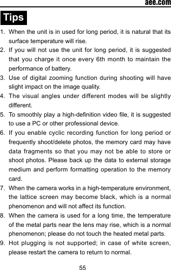 55  aee.comTips1.  When the unit is in used for long period, it is natural that its surface temperature will rise. 2.  If you will not use the unit for long period, it is suggested that you charge it once every 6th month to maintain the performance of battery.3.  Use of digital  zooming  function  during shooting will have slight impact on the image quality.4.  The visual angles under different modes will be slightly different. 5.  To smoothly play a high-denition video le, it is suggested to use a PC or other professional device.6.  If you enable cyclic recording function for long period or frequently shoot/delete photos, the memory card may have data fragments so that you may not be able to store or shoot photos. Please back up the data to external storage medium and perform formatting operation to the memory card.7.  When the camera works in a high-temperature environment, the lattice screen may become black, which is a normal phenomenon and will not affect its function.8.  When the camera is used for a long time, the temperature of the metal parts near the lens may rise, which is a normal phenomenon; please do not touch the heated metal parts. 9.  Hot  plugging  is  not  supported;  in  case  of  white screen, please restart the camera to return to normal.