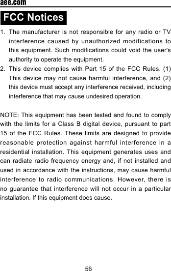 56  aee.comFCC Notices1.  The manufacturer is not responsible for any radio or TV interference  caused  by unauthorized  modifications  to this equipment. Such modifications could void the user's authority to operate the equipment.2.  This device complies  with  Part  15  of  the FCC Rules. (1) This device may not cause  harmful  interference,  and  (2) this device must accept any interference received, including interference that may cause undesired operation.NOTE: This equipment has been tested and found to comply with the limits for a Class B digital device, pursuant to part 15 of the FCC Rules. These limits are designed to provide reasonable protection against harmful interference in a residential installation. This equipment generates uses and can radiate radio frequency energy and, if not installed and used in accordance with the instructions, may cause harmful interference to radio communications. However, there is no guarantee that interference will not occur in a particular installation. If this equipment does cause.