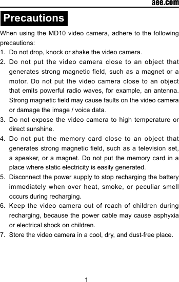 1  aee.comPrecautionsWhen using the MD10 video camera, adhere to the following precautions:1.  Do not drop, knock or shake the video camera.2.  Do not put the video camera close to an object that generates strong magnetic field, such as a magnet or a motor. Do not put the video camera close to an object that emits powerful radio waves, for example, an antenna. Strong magnetic eld may cause faults on the video camera or damage the image / voice data.3.  Do not expose the video camera to high temperature or direct sunshine.4.  Do not put the memory card close to an object that generates strong magnetic  eld,  such as a  television  set, a speaker, or a magnet. Do not put the memory card in a place where static electricity is easily generated.5.  Disconnect the power supply to stop recharging the battery immediately when over heat, smoke, or peculiar smell occurs during recharging.6.  Keep the video camera out of reach of children during recharging, because the power cable may cause asphyxia or electrical shock on children.7.  Store the video camera in a cool, dry, and dust-free place.
