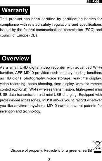 3  aee.comWarrantyThis product has been certified by certification bodies for compliance with related  safety regulations and specications issued by  the federal communications  commission (FCC)  and council of Europe (CE).OverviewAs a small UHD digital video recorder with advanced Wi-Fi function, AEE MD10 provides such industry-leading functions as HD digital photography, voice storage, real-time display, video recording, photo shooting, time display, wireless remote control (optional), Wi-Fi wireless transmission, high-speed mini USB data transmission and mini USB charging. Equipped with professional accessories, MD10 allows you to record whatever you like anytime anywhere. MD10 carries several patents for invention and technology. Dispose of properly. Recycle it for a greener earth! 