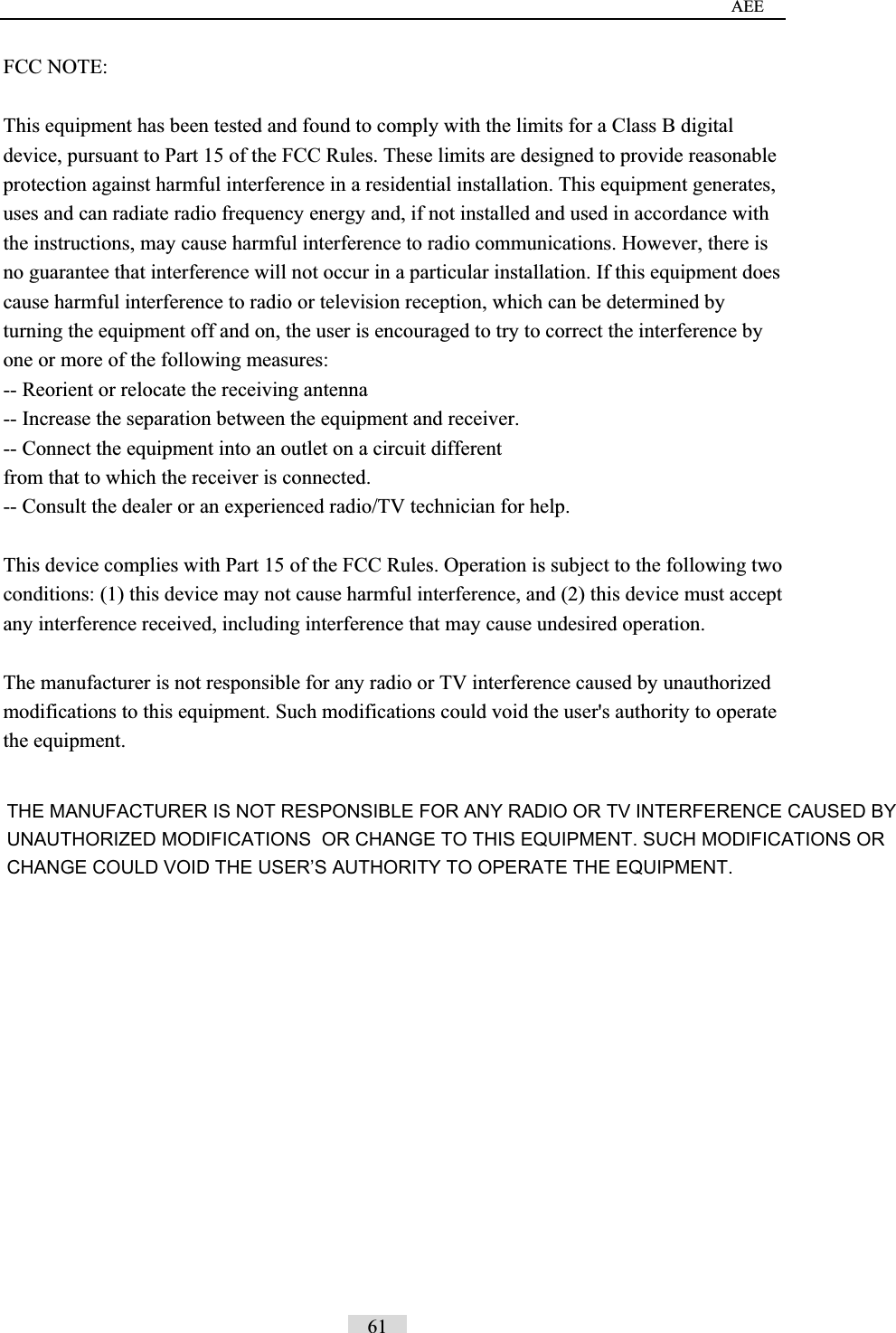 AEE FCC NOTE: This equipment has been tested and found to comply with the limits for a Class B digital device, pursuant to Part 15 of the FCC Rules. These limits are designed to provide reasonable protection against harmful interference in a residential installation. This equipment generates, uses and can radiate radio frequency energy and, if not installed and used in accordance with the instructions, may cause harmful interference to radio communications. However, there is no guarantee that interference will not occur in a particular installation. If this equipment does cause harmful interference to radio or television reception, which can be determined by turning the equipment off and on, the user is encouraged to try to correct the interference by one or more of the following measures:   -- Reorient or relocate the receiving antenna -- Increase the separation between the equipment and receiver.   -- Connect the equipment into an outlet on a circuit different   from that to which the receiver is connected.   -- Consult the dealer or an experienced radio/TV technician for help.   This device complies with Part 15 of the FCC Rules. Operation is subject to the following two conditions: (1) this device may not cause harmful interference, and (2) this device must accept any interference received, including interference that may cause undesired operation. The manufacturer is not responsible for any radio or TV interference caused by unauthorized modifications to this equipment. Such modifications could void the user's authority to operate the equipment.  61 THE MANUFACTURER IS NOT RESPONSIBLE FOR ANY RADIO OR TV INTERFERENCE CAUSED BY UNAUTHORIZED MODIFICATIONS  OR CHANGE TO THIS EQUIPMENT. SUCH MODIFICATIONS OR CHANGE COULD VOID THE USER&rsquo;S AUTHORITY TO OPERATE THE EQUIPMENT.