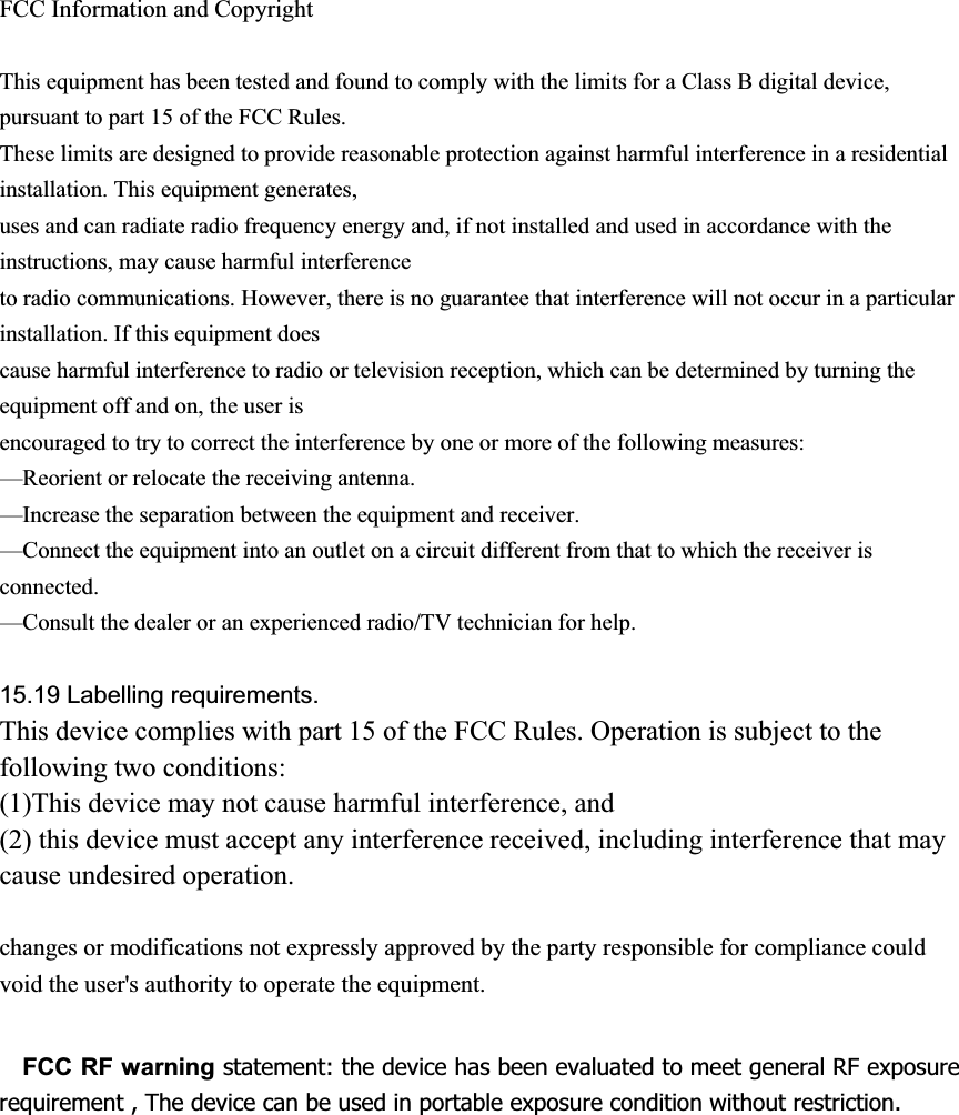 FCC Information and Copyright This equipment has been tested and found to comply with the limits for a Class B digital device, pursuant to part 15 of the FCC Rules. These limits are designed to provide reasonable protection against harmful interference in a residential installation. This equipment generates, uses and can radiate radio frequency energy and, if not installed and used in accordance with the instructions, may cause harmful interference to radio communications. However, there is no guarantee that interference will not occur in a particular installation. If this equipment does cause harmful interference to radio or television reception, which can be determined by turning the equipment off and on, the user is encouraged to try to correct the interference by one or more of the following measures: &mdash;Reorient or relocate the receiving antenna. &mdash;Increase the separation between the equipment and receiver. &mdash;Connect the equipment into an outlet on a circuit different from that to which the receiver is connected.&mdash;Consult the dealer or an experienced radio/TV technician for help. 15.19 Labelling requirements.This device complies with part 15 of the FCC Rules. Operation is subject to the following two conditions: (1)This device may not cause harmful interference, and   (2) this device must accept any interference received, including interference that may cause undesired operation. changes or modifications not expressly approved by the party responsible for compliance could void the user's authority to operate the equipment. FCC RF warning statement: the device has been evaluated to meet general RF exposure requirement , The device can be used in portable exposure condition without restriction.