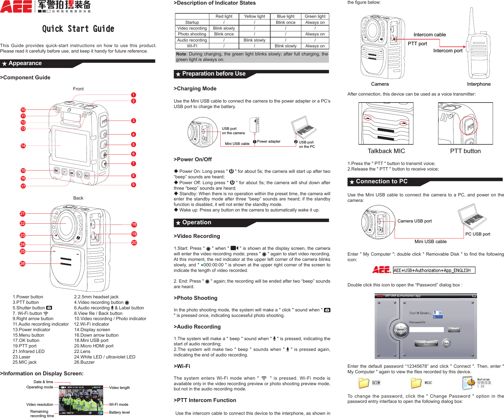 Quick Start GuideThis Guide provides quick-start instructions on how to use this product. Please read it carefully before use, and keep it handy for future reference.Appearance>Component GuideFront1231011121617456789151413Back182123222524192026          1.Power button          2.2.5mm headset jack          3.PTT button           4.Video recording button           5.Shutter button           6.Audio recording   &amp; Label button          7. Wi-Fi button    8.Viewle/Backbutton9.Rightarrowbutton 10.Videorecording/Photoindicator          11.Audio recording indicator    12.Wi-Fi indicator          13.Power indicator         14.Display screen          15.Menu button         16.Down arrow button          17.OK button           18.Mini USB port            19.PTT port           20.Micro HDMI port          21.Infrared LED         22.Lens     23.Laser  24.WhiteLED/ultravioletLED          25.MIC jack           26.Buzzer>Information on Display Screen:Date &amp; timeVideo lengthBattery level Operating modeRemaining recording timeVideo resolution Wi-Fi mode+3000:01:57>Description of Indicator StatesRed light Yellow light Blue light Green lightStartup  / / Blink once Always onVideo recording Blink slowly  / / /Photo shooting Blink once / / Always onAudio recording /Blink slowly / /WI-FI / / Blink slowly Always onNote: During charging, the green light blinks slowly; after full charging, the green light is always on. Preparation before Use>Charging Mode   Use the Mini USB cable to connect the camera to the power adapter or a PC&rsquo;s USB port to charge the battery.Mini USB cable Power adapter USB port on the PCUSB port on the camera>Power On/Off◆Power On: Long press "   " for about 5s; the camera will start up after two &ldquo;beep&rdquo; sounds are heard;◆Power Off: Long press "   " for about 5s; the camera will shut down after three &ldquo;beep&rdquo; sounds are heard;◆Standby: When there is no operation within the preset time, the camera will enter the standby mode after three &ldquo;beep&rdquo; sounds are heard; if the standby function is disabled, it will not enter the standby mode.◆Wake up: Press any button on the camera to automatically wake it up.Operation>Video Recording1.Start: Press "   " when "   " is shown at the display screen, the camera will enter the video recording mode; press "   " again to start video recording.At this moment, the red indicator at the upper left corner of the camera blinks slowly, and " ●000:00:00 " is shown at the upper right corner of the screen to indicate the length of video recorded. 2. End: Press "   " again; the recording will be ended after two &ldquo;beep&rdquo; sounds are heard.>Photo ShootingIn the photo shooting mode, the system will make a " click " sound when "   " is pressed once, indicating successful photo shooting. >Audio Recording1.The system will make a " beep " sound when "   " is pressed, indicating the start of audio recording; 2.The system will make two " beep " sounds when "    " is pressed again, indicating the end of audio recording. >Wi-FiThe system enters Wi-Fi mode when "  " is pressed. Wi-Fi mode is available only in the video recording preview or photo shooting preview mode, but not in the audio recording mode.>PTT Intercom Function Use the intercom cable to connect this device to the interphone, as shown in thegurebelow:Intercom cableCameraIntercom portPTT portInterphoneAfter connection, this device can be used as a voice transmitter:Talkback MICPTT button1.Press the " PTT " button to transmit voice;2.Release the " PTT " button to receive voice;Connection to PCUse the Mini USB cable to connect the camera to a PC, and power on the camera:Mini USB cableCamera USB portPC USB portEnter"MyComputer";doubleclick"RemovableDisk"tondthefollowingicon: Double click this icon to open the &ldquo;Password&rdquo; dialog box :Enter the default password &ldquo;12345678&rdquo; and click " Connect ". Then, enter " MyComputer"againtoviewthelesrecordedbythisdevice.To change the password, click the " Change Password " option in the password entry interface to open the following dialog box: