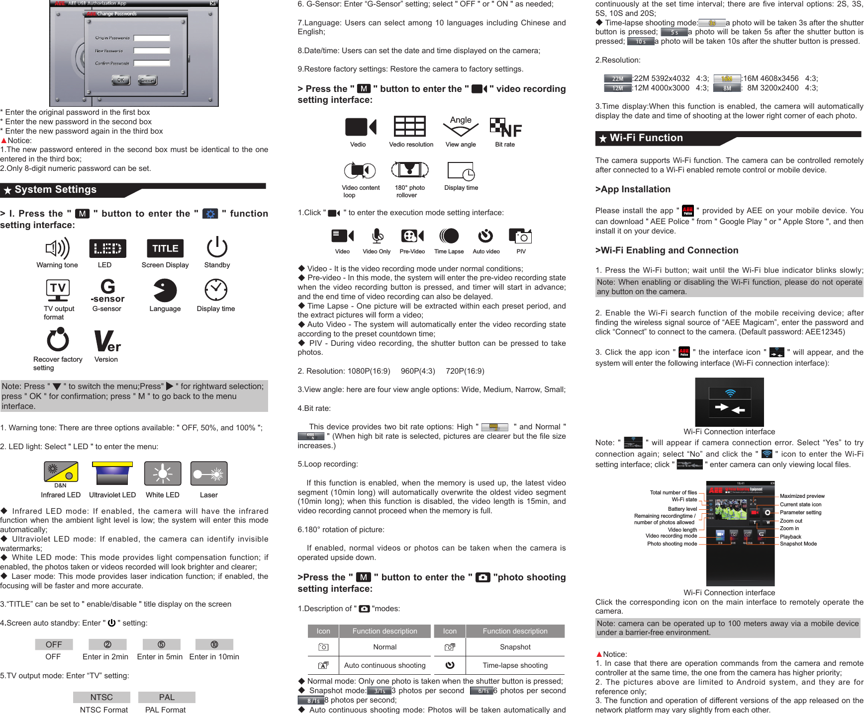 *Entertheoriginalpasswordintherstbox* Enter the new password in the second box * Enter the new password again in the third box▲Notice:1.The new password entered in the second box must be identical to the one entered in the third box; 2.Only 8-digit numeric password can be set.System Settings > I. Press the "   " button to enter the "   " function setting interface: G-sensorWarning toneLanguage Display timeRecover factorysettingVersionLED Screen DisplayStandbyTV output format!Note: Press "   " to switch the menu;Press"   " for rightward selection; press " OK " for confirmation; press " M " to go back to the menu interface.1. Warning tone: There are three options available: " OFF, 50%, and 100% ";2. LED light: Select " LED " to enter the menu:Infrared LED Ultraviolet LEDWhite LED LaserD&amp;N◆Infrared LED mode: If enabled, the camera will have the infrared function when the ambient light level is low; the system will enter this mode automatically;◆Ultraviolet LED mode: If enabled, the camera can identify invisible watermarks;◆White LED mode: This mode provides light compensation function; if enabled, the photos taken or videos recorded will look brighter and clearer;◆Laser mode: This mode provides laser indication function; if enabled, the focusing will be faster and more accurate.3.&ldquo;TITLE&rdquo;canbesetto"enable/disable"titledisplayonthescreen4.Screen auto standby: Enter "   " setting: OFF ② ⑤ ⑩                     OFF          Enter in 2min    Enter in 5min   Enter in 10min5.TV output mode: Enter &ldquo;TV&rdquo; setting: NTSC PAL                                     NTSC Format        PAL Format6. G-Sensor: Enter &ldquo;G-Sensor&rdquo; setting; select " OFF " or " ON " as needed; 7.Language: Users can select among 10 languages including Chinese and English;8.Date/time:Userscansetthedateandtimedisplayedonthecamera;9.Restore factory settings: Restore the camera to factory settings.> Press the "   " button to enter the "   " video recording setting interface:VedioVideo content loopDisplay time180&deg; photo rolloverVedio resolution View angle Bit rateAngle1.Click "  " to enter the execution mode setting interface:Video Video Only Pre-Video Time Lapse Auto video PIV◆Video - It is the video recording mode under normal conditions; ◆ Pre-video - In this mode, the system will enter the pre-video recording state when the video recording button is pressed, and timer will start in advance; and the end time of video recording can also be delayed. ◆Time Lapse - One picture will be extracted within each preset period, and the extract pictures will form a video; ◆Auto Video - The system will automatically enter the video recording state according to the preset countdown time; ◆PIV - During video recording, the shutter button can be pressed to take photos. 2. Resolution: 1080P(16:9)     960P(4:3)     720P(16:9) 3.View angle: here are four view angle options: Wide, Medium, Narrow, Small;4.Bit rate:    This device provides two bit rate options: High "    " and Normal " "(Whenhighbitrateisselected,picturesareclearerbutthelesizeincreases.)5.Loop recording:    If this function is enabled, when the memory is used up, the latest video segment (10min long) will automatically overwrite the oldest video segment (10min long); when this function is disabled, the video length is 15min, and video recording cannot proceed when the memory is full.       6.180&deg; rotation of picture:    If enabled, normal videos or photos can be taken when the camera is operated upside down.>Press the "   " button to enter the "   "photo shooting setting interface:1.Description of "   "modes:Icon Function description Icon Function descriptionNormal  Snapshot Auto continuous shooting Time-lapse shooting◆Normal mode: Only one photo is taken when the shutter button is pressed;◆Snapshot mode: 3 photos per second   6 photos per second  8 photos per second;◆Auto continuous shooting mode: Photos will be taken automatically and continuouslyatthesettimeinterval;thereareveintervaloptions:2S,3S,5S, 10S and 20S;◆Time-lapse shooting mode: a photo will be taken 3s after the shutter button is pressed;  a photo will be taken 5s after the shutter button is pressed;  a photo will be taken 10s after the shutter button is pressed.2.Resolution:         :22M 5392x4032   4:3;   :16M 4608x3456   4:3;     :12M 4000x3000   4:3;   :  8M 3200x2400   4:3;3.Time display:When this function is enabled, the camera will automatically display the date and time of shooting at the lower right corner of each photo. Wi-Fi FunctionThe camera supports Wi-Fi function. The camera can be controlled remotely after connected to a Wi-Fi enabled remote control or mobile device.>App InstallationPlease install the app "   " provided by AEE on your mobile device. You can download " AEE Police " from " Google Play " or " Apple Store ", and then install it on your device. >Wi-Fi Enabling and Connection1. Press the Wi-Fi button; wait until the Wi-Fi blue indicator blinks slowly;Note: When enabling or disabling the Wi-Fi function, please do not operate any button on the camera.2. Enable the Wi-Fi search function of the mobile receiving device; after ndingthewirelesssignalsourceof&ldquo;AEEMagicam&rdquo;,enterthepasswordandclick &ldquo;Connect&rdquo; to connect to the camera. (Default password: AEE12345)3. Click the app icon "   " the interface icon "   " will appear, and the system will enter the following interface (Wi-Fi connection interface):Wi-Fi Connection interfaceNote: "   " will appear if camera connection error. Select &ldquo;Yes&rdquo; to try connection again; select &ldquo;No&rdquo; and click the "   " icon to enter the Wi-Fi setting interface; click "  "entercameracanonlyviewinglocalles.Total number of filesWi-Fi stateBattery levelRemaining recordingtime / number of photos allowedVideo lengthVideo recording modePhoto shooting modeMaximized previewCurrent state iconParameter settingZoom outZoom inPlaybackSnapshot ModeWi-Fi Connection interfaceClick the corresponding icon on the main interface to remotely operate the camera.Note: camera can be operated up to 100 meters away via a mobile device under a barrier-free environment.▲Notice:1. In case that there are operation commands from the camera and remote controller at the same time, the one from the camera has higher priority; 2. The pictures above are limited to Android system, and they are for reference only; 3. The function and operation of different versions of the app released on the network platform may vary slightly from each other.