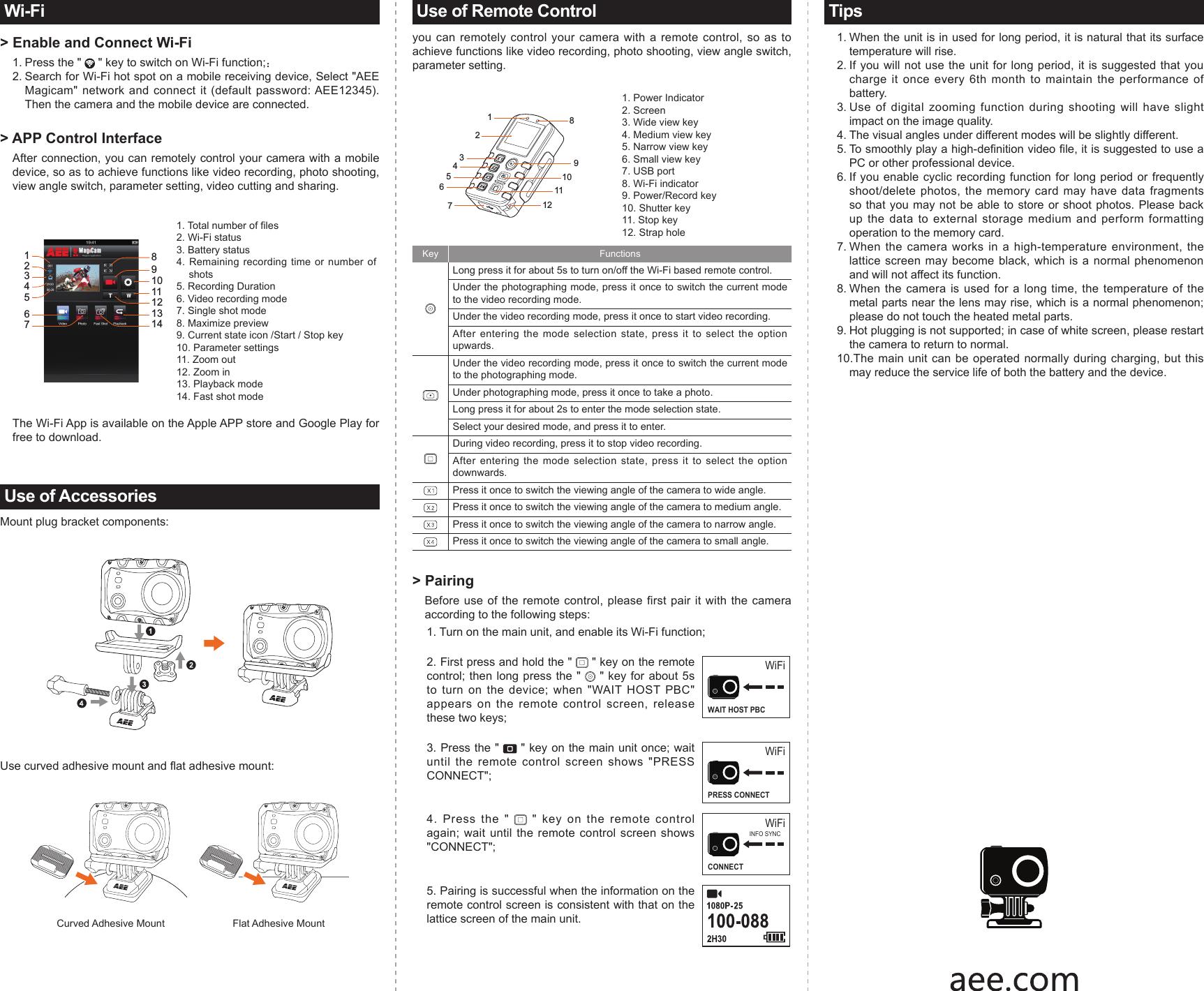 Wi-Fi> Enable and Connect Wi-Fi1. Press the "   " key to switch on Wi-Fi function;：2. Search for Wi-Fi hot spot on a mobile receiving device, Select "AEE Magicam" network  and  connect it  (default  password: AEE12345). Then the camera and the mobile device are connected.> APP Control InterfaceAfter connection, you can remotely control your camera with a mobile device, so as to achieve functions like video recording, photo shooting, view angle switch, parameter setting, video cutting and sharing.12345678910111213141. Total number of les2. Wi-Fi status3. Battery status4. Remaining recording time or number of shots5. Recording Duration6. Video recording mode7. Single shot mode8. Maximize preview9. Current state icon /Start / Stop key10. Parameter settings11. Zoom out12. Zoom in 13. Playback mode14. Fast shot modeThe Wi-Fi App is available on the Apple APP store and Google Play for free to download.Use of AccessoriesMount plug bracket components:Use curved adhesive mount and at adhesive mount:                    Curved Adhesive Mount                        Flat Adhesive Mount Use of Remote Controlyou can remotely control your camera with a remote control, so as to achieve functions like video recording, photo shooting, view angle switch, parameter setting.1234567891011121. Power Indicator2. Screen3. Wide view key4. Medium view key5. Narrow view key6. Small view key7. USB port8. Wi-Fi indicator 9. Power/Record key10. Shutter key11. Stop key12. Strap holeKey Functions Long press it for about 5s to turn on/off the Wi-Fi based remote control. Under the photographing mode, press it once to switch the current mode to the video recording mode. Under the video recording mode, press it once to start video recording. After entering the mode selection state, press it to select the option upwards. Under the video recording mode, press it once to switch the current mode to the photographing mode. Under photographing mode, press it once to take a photo. Long press it for about 2s to enter the mode selection state. Select your desired mode, and press it to enter. During video recording, press it to stop video recording.After entering the mode selection state, press it to select the option downwards. Press it once to switch the viewing angle of the camera to wide angle. Press it once to switch the viewing angle of the camera to medium angle.Press it once to switch the viewing angle of the camera to narrow angle.Press it once to switch the viewing angle of the camera to small angle.> Pairing Before use of the remote control, please first pair it with the camera according to the following steps: 1. Turn on the main unit, and enable its Wi-Fi function; 2. First press and hold the "   " key on the remote control; then long press the "   " key for about 5s to turn on the device; when "WAIT HOST PBC" appears on the remote control screen, release these two keys;WiFiWAIT HOST PBC3. Press the "   " key on the main unit once; wait until the remote control screen shows "PRESS CONNECT";WiFiPRESS CONNECT4. Press the "   " key on the remote control again; wait until the remote control screen shows "CONNECT"; WiFiCONNECTINFO SYNC5. Pairing is successful when the information on the remote control screen is consistent with that on the lattice screen of the main unit.Tips1. When the unit is in used for long period, it is natural that its surface temperature will rise. 2. If you will not use the unit for long period, it is suggested that you charge it once every 6th month to maintain the performance of battery.3. Use of digital zooming function during shooting will have slight impact on the image quality.4. The visual angles under different modes will be slightly different. 5. To smoothly play a high-denition video le, it is suggested to use a PC or other professional device.6. If you enable cyclic recording function for long period or frequently shoot/delete photos, the memory card may have data fragments so that you may not be able to store or shoot photos. Please back up the data to external storage medium and perform formatting operation to the memory card.7. When the camera works in a high-temperature environment, the lattice screen may become black, which is a normal phenomenon and will not affect its function.8. When the camera is used for a long time, the temperature of the metal parts near the lens may rise, which is a normal phenomenon; please do not touch the heated metal parts. 9. Hot plugging is not supported; in case of white screen, please restart the camera to return to normal.10.The main unit can be operated normally during charging, but this may reduce the service life of both the battery and the device.