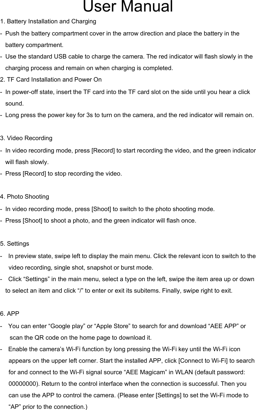 User Manual1. Battery Installation and Charging- Push the battery compartment cover in the arrow direction and place the battery in thebattery compartment.- Use the standard USB cable to charge the camera. The red indicator will flash slowly in thecharging process and remain on when charging is completed.2. TF Card Installation and Power On- In power-off state, insert the TF card into the TF card slot on the side until you hear a clicksound.- Long press the power key for 3s to turn on the camera, and the red indicator will remain on.3. Video Recording- In video recording mode, press [Record] to start recording the video, and the green indicatorwill flash slowly.- Press [Record] to stop recording the video.4. Photo Shooting- In video recording mode, press [Shoot] to switch to the photo shooting mode.- Press [Shoot] to shoot a photo, and the green indicator will flash once.5. Settings- In preview state, swipe left to display the main menu. Click the relevant icon to switch to thevideo recording, single shot, snapshot or burst mode.- Click &ldquo;Settings&rdquo; in the main menu, select a type on the left, swipe the item area up or downto select an item and click &ldquo;/&rdquo; to enter or exit its subitems. Finally, swipe right to exit.6. APP- You can enter &ldquo;Google play&rdquo; or &ldquo;Apple Store&rdquo; to search for and download &ldquo;AEE APP&rdquo; orscan the QR code on the home page to download it.- Enable the camera&rsquo;s Wi-Fi function by long pressing the Wi-Fi key until the Wi-Fi iconappears on the upper left corner. Start the installed APP, click [Connect to Wi-Fi] to searchfor and connect to the Wi-Fi signal source &ldquo;AEE Magicam&rdquo; in WLAN (default password:00000000). Return to the control interface when the connection is successful. Then youcan use the APP to control the camera. (Please enter [Settings] to set the Wi-Fi mode to&ldquo;AP&rdquo; prior to the connection.)