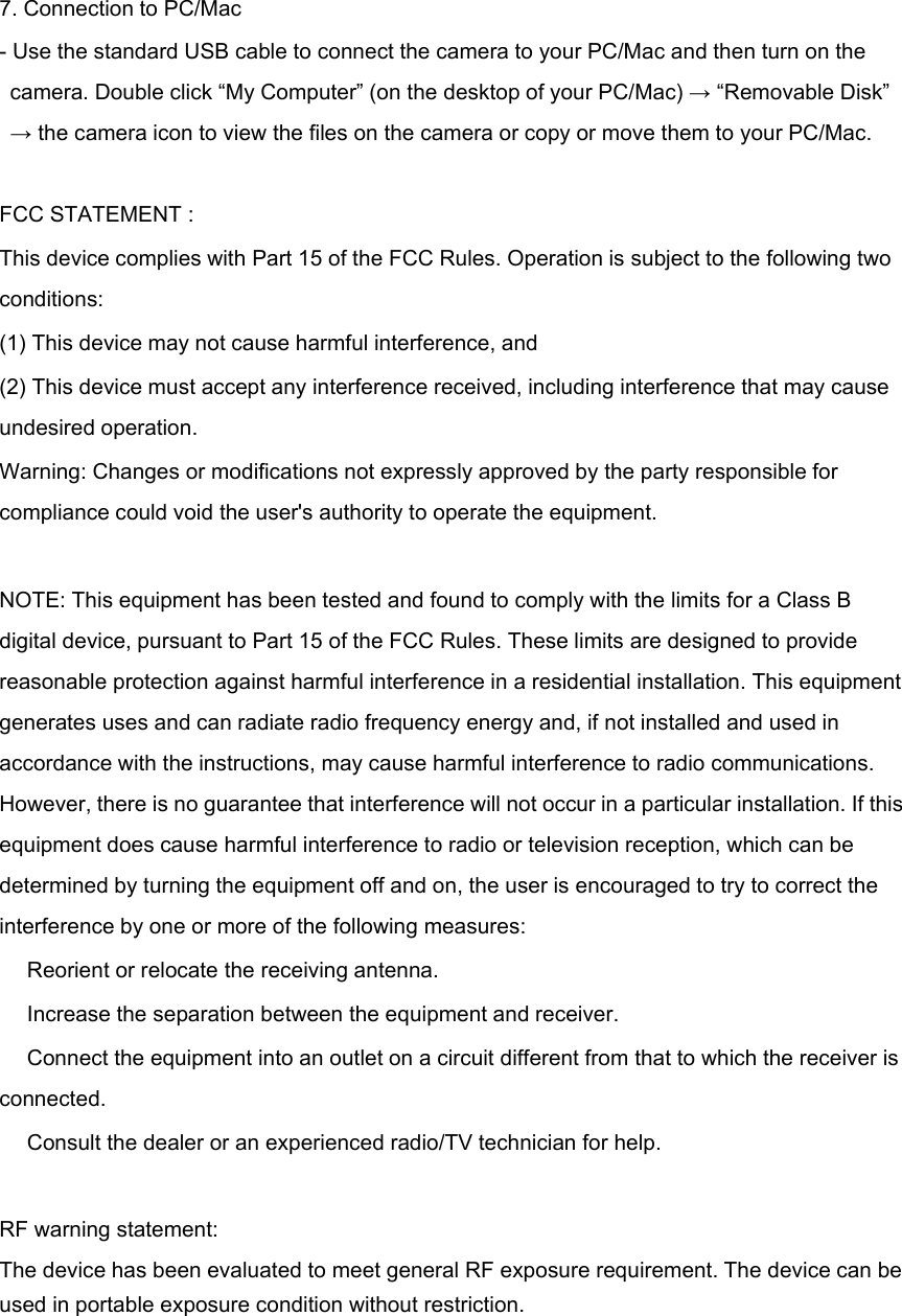 7. Connection to PC/Mac- Use the standard USB cable to connect the camera to your PC/Mac and then turn on thecamera. Double click &ldquo;My Computer&rdquo; (on the desktop of your PC/Mac) &rarr;&ldquo;Removable Disk&rdquo;&rarr;the camera icon to view the files on the camera or copy or move them to your PC/Mac.FCC STATEMENT :This device complies with Part 15 of the FCC Rules. Operation is subject to the following twoconditions:(1) This device may not cause harmful interference, and(2) This device must accept any interference received, including interference that may causeundesired operation.Warning: Changes or modifications not expressly approved by the party responsible forcompliance could void the user's authority to operate the equipment.NOTE: This equipment has been tested and found to comply with the limits for a Class Bdigital device, pursuant to Part 15 of the FCC Rules. These limits are designed to providereasonable protection against harmful interference in a residential installation. This equipmentgenerates uses and can radiate radio frequency energy and, if not installed and used inaccordance with the instructions, may cause harmful interference to radio communications.However, there is no guarantee that interference will not occur in a particular installation. If thisequipment does cause harmful interference to radio or television reception, which can bedetermined by turning the equipment off and on, the user is encouraged to try to correct theinterference by one or more of the following measures:　Reorient or relocate the receiving antenna.　Increase the separation between the equipment and receiver.　Connect the equipment into an outlet on a circuit different from that to which the receiver isconnected.　Consult the dealer or an experienced radio/TV technician for help.RF warning statement:The device has been evaluated to meet general RF exposure requirement. The device can beused in portable exposure condition without restriction.