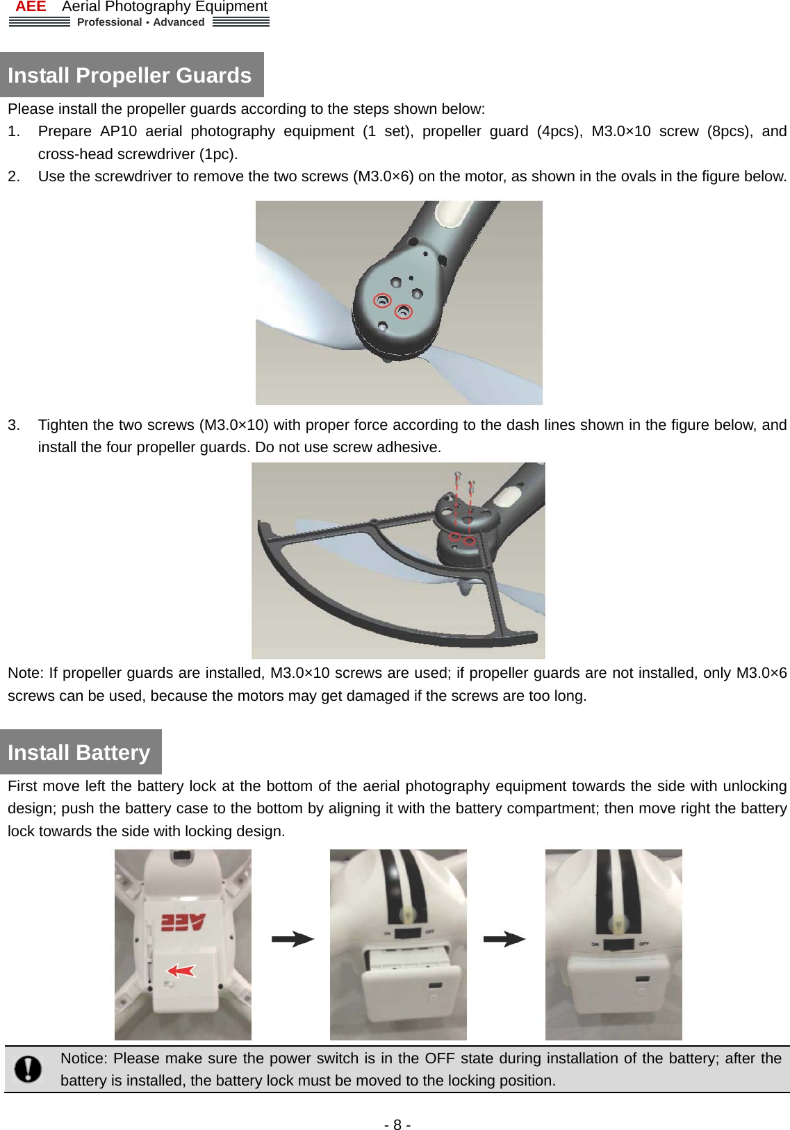 AEE  Aerial Photography Equipment  Professional&middot;Advanced   - 8 -  Install Propeller Guards   Please install the propeller guards according to the steps shown below:   1.  Prepare AP10 aerial photography equipment (1 set), propeller guard (4pcs), M3.0&times;10 screw (8pcs), and cross-head screwdriver (1pc).   2.  Use the screwdriver to remove the two screws (M3.0&times;6) on the motor, as shown in the ovals in the figure below.    3.  Tighten the two screws (M3.0&times;10) with proper force according to the dash lines shown in the figure below, and install the four propeller guards. Do not use screw adhesive.    Note: If propeller guards are installed, M3.0&times;10 screws are used; if propeller guards are not installed, only M3.0&times;6 screws can be used, because the motors may get damaged if the screws are too long.    Install Battery   First move left the battery lock at the bottom of the aerial photography equipment towards the side with unlocking design; push the battery case to the bottom by aligning it with the battery compartment; then move right the battery lock towards the side with locking design.     Notice: Please make sure the power switch is in the OFF state during installation of the battery; after the battery is installed, the battery lock must be moved to the locking position.   
