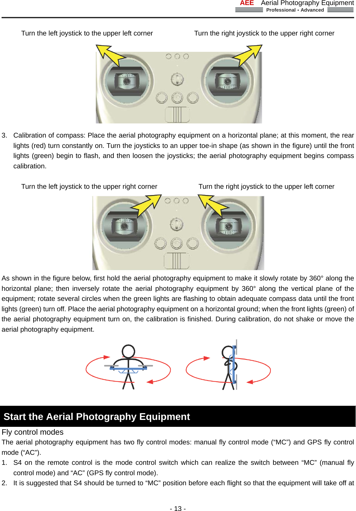 AEE  Aerial Photography Equipment  Professional&middot;Advanced                                                                                                             - 13 -  Turn the left joystick to the upper left corner                        Turn the right joystick to the upper right corner  3.  Calibration of compass: Place the aerial photography equipment on a horizontal plane; at this moment, the rear lights (red) turn constantly on. Turn the joysticks to an upper toe-in shape (as shown in the figure) until the front lights (green) begin to flash, and then loosen the joysticks; the aerial photography equipment begins compass calibration.   Turn the left joystick to the upper right corner                        Turn the right joystick to the upper left corner  As shown in the figure below, first hold the aerial photography equipment to make it slowly rotate by 360&deg; along the horizontal plane; then inversely rotate the aerial photography equipment by 360&deg; along the vertical plane of the equipment; rotate several circles when the green lights are flashing to obtain adequate compass data until the front lights (green) turn off. Place the aerial photography equipment on a horizontal ground; when the front lights (green) of the aerial photography equipment turn on, the calibration is finished. During calibration, do not shake or move the aerial photography equipment.     Start the Aerial Photography Equipment   Fly control modes The aerial photography equipment has two fly control modes: manual fly control mode (&ldquo;MC&rdquo;) and GPS fly control mode (&ldquo;AC&rdquo;).   1.  S4 on the remote control is the mode control switch which can realize the switch between &ldquo;MC&rdquo; (manual fly control mode) and &ldquo;AC&rdquo; (GPS fly control mode). 2.  It is suggested that S4 should be turned to &ldquo;MC&rdquo; position before each flight so that the equipment will take off at 