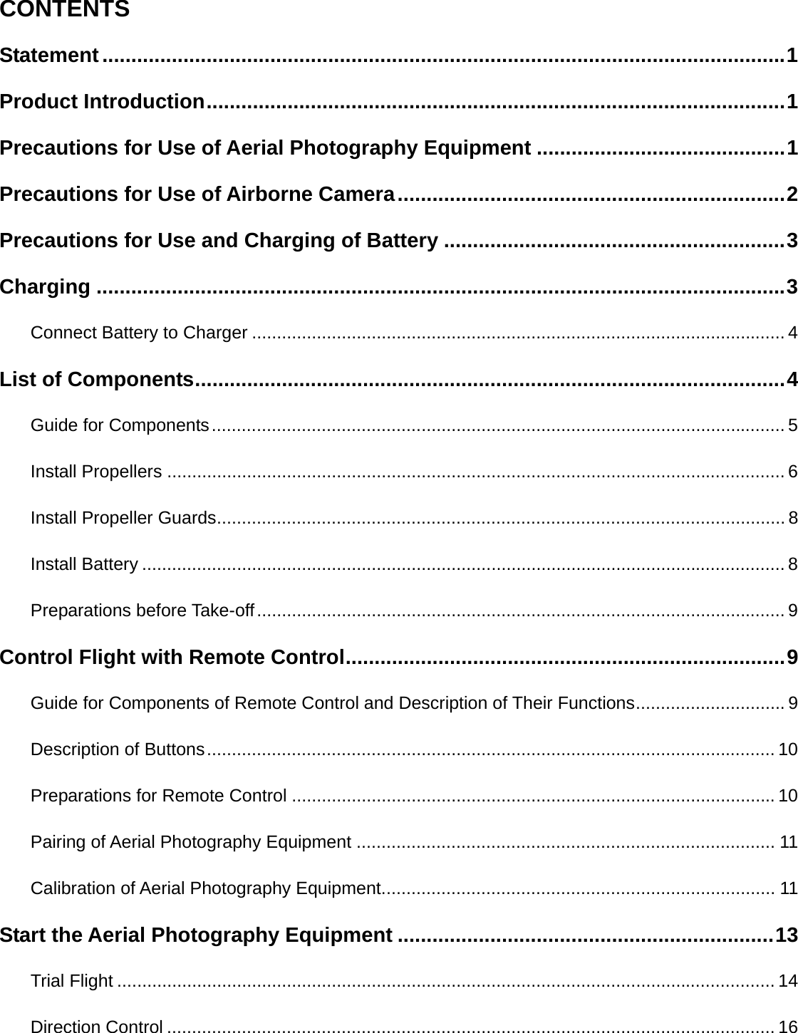    CONTENTS Statement ...................................................................................................................... 1 Product Introduction .................................................................................................... 1 Precautions for Use of Aerial Photography Equipment ........................................... 1 Precautions for Use of Airborne Camera ................................................................... 2 Precautions for Use and Charging of Battery ........................................................... 3 Charging ....................................................................................................................... 3 Connect Battery to Charger ........................................................................................................... 4 List of Components ...................................................................................................... 4 Guide for Components ................................................................................................................... 5 Install Propellers ............................................................................................................................ 6 Install Propeller Guards .................................................................................................................. 8 Install Battery ................................................................................................................................. 8 Preparations before Take-off .......................................................................................................... 9 Control Flight with Remote Control ............................................................................ 9 Guide for Components of Remote Control and Description of Their Functions .............................. 9 Description of Buttons .................................................................................................................. 10 Preparations for Remote Control ................................................................................................. 10 Pairing of Aerial Photography Equipment .................................................................................... 11 Calibration of Aerial Photography Equipment ............................................................................... 11 Start the Aerial Photography Equipment ................................................................. 13 Trial Flight .................................................................................................................................... 14 Direction Control .......................................................................................................................... 16 
