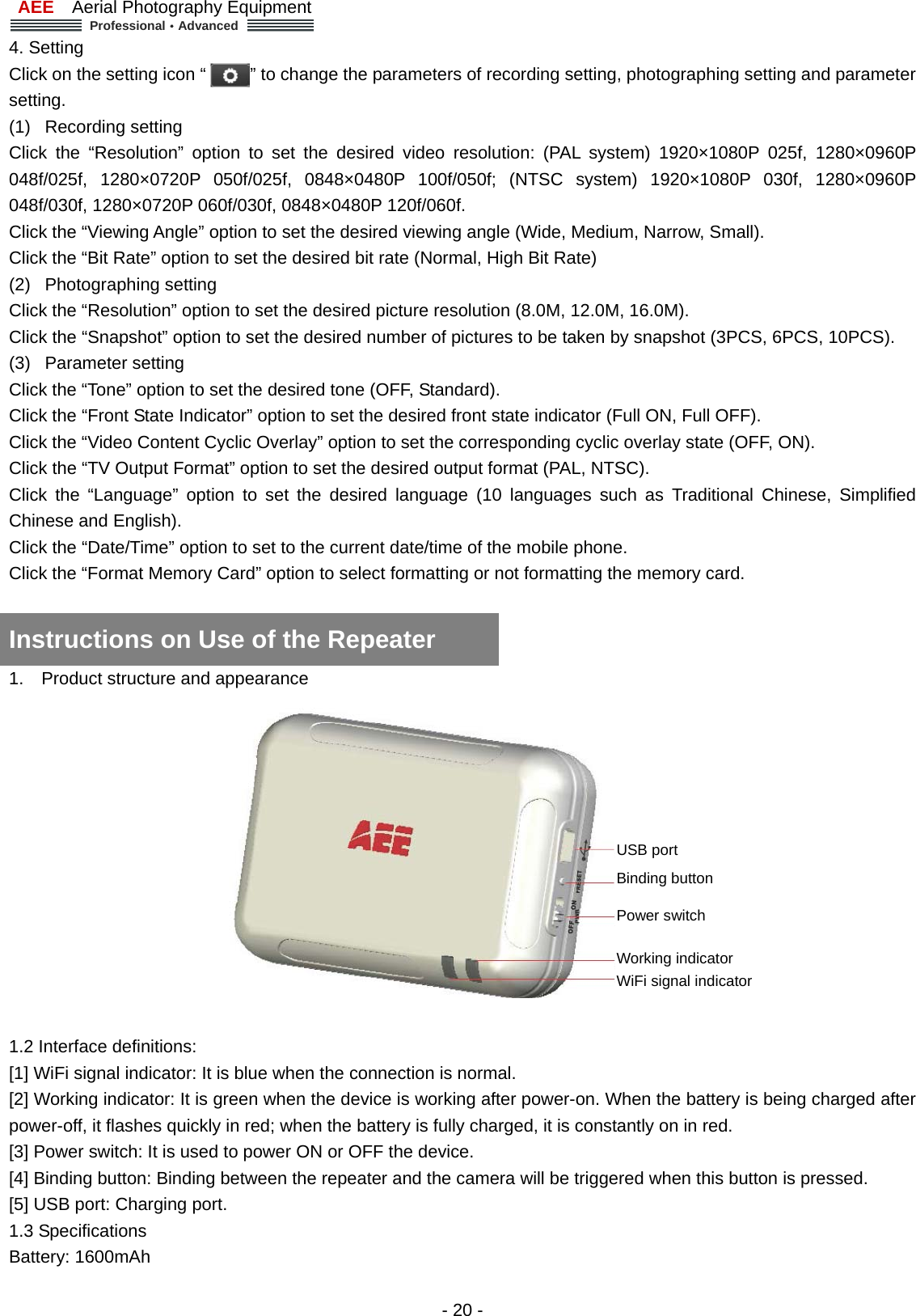 AEE  Aerial Photography Equipment  Professional&middot;Advanced   - 20 - 4. Setting   Click on the setting icon &ldquo;          &rdquo; to change the parameters of recording setting, photographing setting and parameter setting.  (1) Recording setting  Click the &ldquo;Resolution&rdquo; option to set the desired video resolution: (PAL system) 1920&times;1080P 025f, 1280&times;0960P 048f/025f, 1280&times;0720P 050f/025f, 0848&times;0480P 100f/050f; (NTSC system) 1920&times;1080P 030f, 1280&times;0960P 048f/030f, 1280&times;0720P 060f/030f, 0848&times;0480P 120f/060f.   Click the &ldquo;Viewing Angle&rdquo; option to set the desired viewing angle (Wide, Medium, Narrow, Small).   Click the &ldquo;Bit Rate&rdquo; option to set the desired bit rate (Normal, High Bit Rate) (2) Photographing setting  Click the &ldquo;Resolution&rdquo; option to set the desired picture resolution (8.0M, 12.0M, 16.0M). Click the &ldquo;Snapshot&rdquo; option to set the desired number of pictures to be taken by snapshot (3PCS, 6PCS, 10PCS). (3) Parameter setting  Click the &ldquo;Tone&rdquo; option to set the desired tone (OFF, Standard). Click the &ldquo;Front State Indicator&rdquo; option to set the desired front state indicator (Full ON, Full OFF). Click the &ldquo;Video Content Cyclic Overlay&rdquo; option to set the corresponding cyclic overlay state (OFF, ON). Click the &ldquo;TV Output Format&rdquo; option to set the desired output format (PAL, NTSC). Click the &ldquo;Language&rdquo; option to set the desired language (10 languages such as Traditional Chinese, Simplified Chinese and English). Click the &ldquo;Date/Time&rdquo; option to set to the current date/time of the mobile phone. Click the &ldquo;Format Memory Card&rdquo; option to select formatting or not formatting the memory card.     1.  Product structure and appearance    1.2 Interface definitions:   [1] WiFi signal indicator: It is blue when the connection is normal.   [2] Working indicator: It is green when the device is working after power-on. When the battery is being charged after power-off, it flashes quickly in red; when the battery is fully charged, it is constantly on in red.   [3] Power switch: It is used to power ON or OFF the device. [4] Binding button: Binding between the repeater and the camera will be triggered when this button is pressed.   [5] USB port: Charging port.   1.3 Specifications   Battery: 1600mAh   Instructions on Use of the Repeater       USB port Binding button Power switch   Working indicator   WiFi signal indicator   