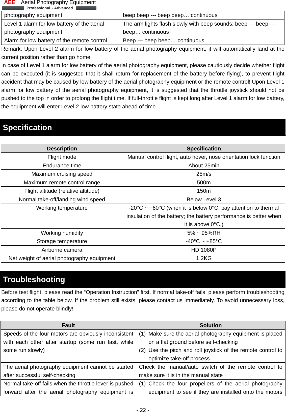 AEE  Aerial Photography Equipment  Professional&middot;Advanced   - 22 - photography equipment  beep beep --- beep beep&hellip; continuous   Level 1 alarm for low battery of the aerial photography equipment The arm lights flash slowly with beep sounds: beep --- beep --- beep&hellip; continuous Alarm for low battery of the remote control    Beep --- beep beep&hellip; continuous Remark: Upon Level 2 alarm for low battery of the aerial photography equipment, it will automatically land at the current position rather than go home.       In case of Level 1 alarm for low battery of the aerial photography equipment, please cautiously decide whether flight can be executed (it is suggested that it shall return for replacement of the battery before flying), to prevent flight accident that may be caused by low battery of the aerial photography equipment or the remote control! Upon Level 1 alarm for low battery of the aerial photography equipment, it is suggested that the throttle joystick should not be pushed to the top in order to prolong the flight time. If full-throttle flight is kept long after Level 1 alarm for low battery, the equipment will enter Level 2 low battery state ahead of time.    Specification    Description   Specification  Flight mode    Manual control flight, auto hover, nose orientation lock function Endurance time  About 25min   Maximum cruising speed  25m/s Maximum remote control range  500m Flight altitude (relative altitude)  150m Normal take-off/landing wind speed  Below Level 3 Working temperature    -20&deg;C ~ +60&deg;C (when it is below 0&deg;C, pay attention to thermal insulation of the battery; the battery performance is better when it is above 0&deg;C.)   Working humidity    5% ~ 95%RH Storage temperature    -40&deg;C ~ +85&deg;C Airborne camera    HD 1080P Net weight of aerial photography equipment    1.2KG    Troubleshooting    Before test flight, please read the &ldquo;Operation Instruction&rdquo; first. If normal take-off fails, please perform troubleshooting according to the table below. If the problem still exists, please contact us immediately. To avoid unnecessary loss, please do not operate blindly!          Fault  Solution Speeds of the four motors are obviously inconsistent with each other after startup (some run fast, while some run slowly)   (1)  Make sure the aerial photography equipment is placed on a flat ground before self-checking (2) Use the pitch and roll joystick of the remote control to optimize take-off process.   The aerial photography equipment cannot be started after successful self-checking   Check the manual/auto switch of the remote control to make sure it is in the manual state   Normal take-off fails when the throttle lever is pushed forward after the aerial photography equipment is (1) Check the four propellers of the aerial photography equipment to see if they are installed onto the motors 