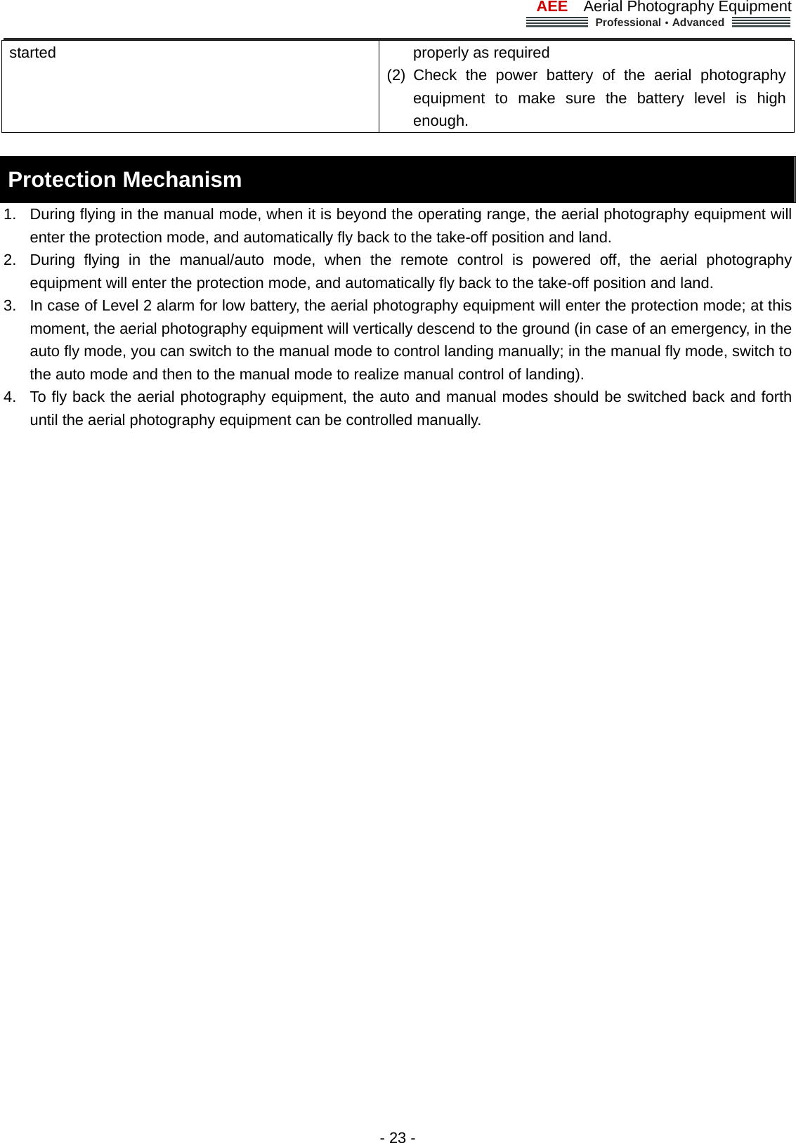 AEE  Aerial Photography Equipment  Professional&middot;Advanced                                                                                                             - 23 - started    properly as required       (2) Check the power battery of the aerial photography equipment to make sure the battery level is high enough.   Protection Mechanism   1.  During flying in the manual mode, when it is beyond the operating range, the aerial photography equipment will enter the protection mode, and automatically fly back to the take-off position and land.   2.  During flying in the manual/auto mode, when the remote control is powered off, the aerial photography equipment will enter the protection mode, and automatically fly back to the take-off position and land. 3.  In case of Level 2 alarm for low battery, the aerial photography equipment will enter the protection mode; at this moment, the aerial photography equipment will vertically descend to the ground (in case of an emergency, in the auto fly mode, you can switch to the manual mode to control landing manually; in the manual fly mode, switch to the auto mode and then to the manual mode to realize manual control of landing).         4.  To fly back the aerial photography equipment, the auto and manual modes should be switched back and forth until the aerial photography equipment can be controlled manually.     