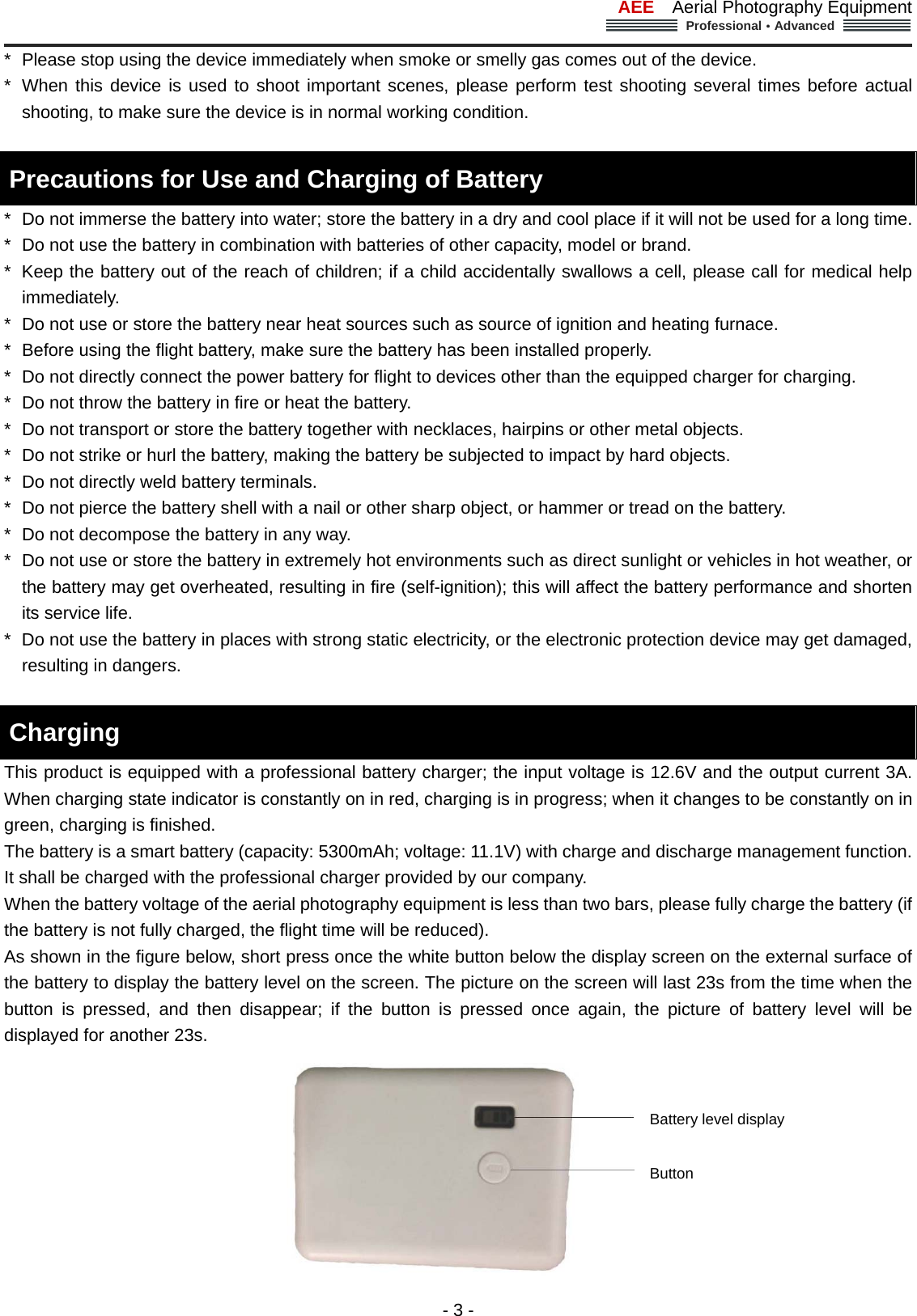 AEE  Aerial Photography Equipment  Professional&middot;Advanced                                                                                                             - 3 - *  Please stop using the device immediately when smoke or smelly gas comes out of the device.   *  When this device is used to shoot important scenes, please perform test shooting several times before actual shooting, to make sure the device is in normal working condition.      Precautions for Use and Charging of Battery     *  Do not immerse the battery into water; store the battery in a dry and cool place if it will not be used for a long time.   *  Do not use the battery in combination with batteries of other capacity, model or brand.   *  Keep the battery out of the reach of children; if a child accidentally swallows a cell, please call for medical help immediately.   *  Do not use or store the battery near heat sources such as source of ignition and heating furnace.   *  Before using the flight battery, make sure the battery has been installed properly.   *  Do not directly connect the power battery for flight to devices other than the equipped charger for charging.     *  Do not throw the battery in fire or heat the battery.   *  Do not transport or store the battery together with necklaces, hairpins or other metal objects. *  Do not strike or hurl the battery, making the battery be subjected to impact by hard objects.   *  Do not directly weld battery terminals. *  Do not pierce the battery shell with a nail or other sharp object, or hammer or tread on the battery.   *  Do not decompose the battery in any way.       *  Do not use or store the battery in extremely hot environments such as direct sunlight or vehicles in hot weather, or the battery may get overheated, resulting in fire (self-ignition); this will affect the battery performance and shorten its service life.   *  Do not use the battery in places with strong static electricity, or the electronic protection device may get damaged, resulting in dangers.      Charging   This product is equipped with a professional battery charger; the input voltage is 12.6V and the output current 3A. When charging state indicator is constantly on in red, charging is in progress; when it changes to be constantly on in green, charging is finished.   The battery is a smart battery (capacity: 5300mAh; voltage: 11.1V) with charge and discharge management function. It shall be charged with the professional charger provided by our company.   When the battery voltage of the aerial photography equipment is less than two bars, please fully charge the battery (if the battery is not fully charged, the flight time will be reduced). As shown in the figure below, short press once the white button below the display screen on the external surface of the battery to display the battery level on the screen. The picture on the screen will last 23s from the time when the button is pressed, and then disappear; if the button is pressed once again, the picture of battery level will be displayed for another 23s.    Battery level display   Button   