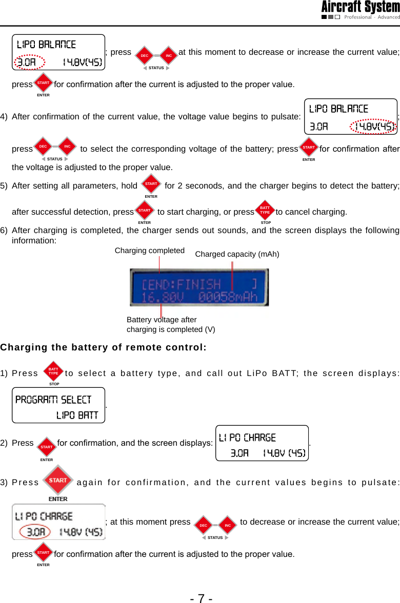 - 7 -; press  DECSTATUSINC at this moment to decrease or increase the current value; press STARTENTERfor conrmation after the current is adjusted to the proper value.  4) After confirmation of the current value, the voltage value begins to pulsate:  ;      press DECSTATUSINC  to select the corresponding voltage of the battery; press STARTENTERfor conrmation after the voltage is adjusted to the proper value. 5) After setting all parameters, hold  STARTENTER for 2 seconods, and the charger begins to detect the battery; after successful detection, press STARTENTER to start charging, or press BATTTYPESTOPto cancel charging. 6) After charging is completed, the charger sends out sounds, and the screen displays the following information: Charging completed  Charged capacity (mAh)Battery voltage after charging is completed (V)Charging the battery of remote control: 1) Press  BATTTYPESTOPto select a battery type, and call out LiPo BATT; the screen displays: .2) Press  STARTENTERfor conrmation, and the screen displays:  .  3) Press again for confirmation, and the current values begins to pulsate: ; at this moment press  DECSTATUSINC  to decrease or increase the current value; press STARTENTERfor conrmation after the current is adjusted to the proper value.  