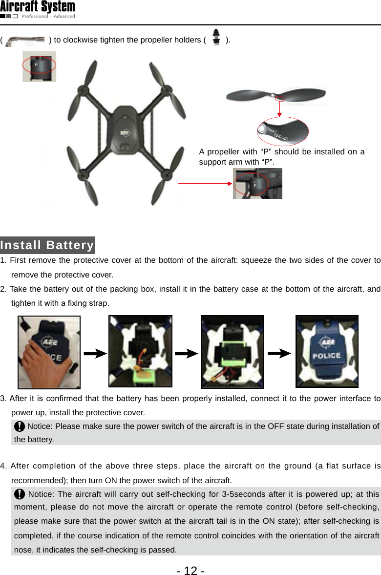 - 12 -(    ) to clockwise tighten the propeller holders (     ). A propeller with &ldquo;P&rdquo; should be installed on a support arm with &ldquo;P&rdquo;.Install Battery1. First remove the protective cover at the bottom of the aircraft: squeeze the two sides of the cover to remove the protective cover. 2. Take the battery out of the packing box, install it in the battery case at the bottom of the aircraft, and tighten it with a xing strap. 3. After it is conrmed that the battery  has been properly installed, connect  it to  the power interface to power up, install the protective cover.  Notice: Please make sure the power switch of the aircraft is in the OFF state during installation of the battery.4. After completion of the above three steps, place the aircraft on the ground (a flat surface is recommended); then turn ON the power switch of the aircraft. Notice: The aircraft will carry out self-checking for 3-5seconds after it is powered up; at this moment, please do not move the aircraft or operate the remote control (before self-checking, please make sure that the power switch at the aircraft tail is in the ON state); after self-checking is completed, if the course indication of the remote control coincides with the orientation of the aircraft nose, it indicates the self-checking is passed. 