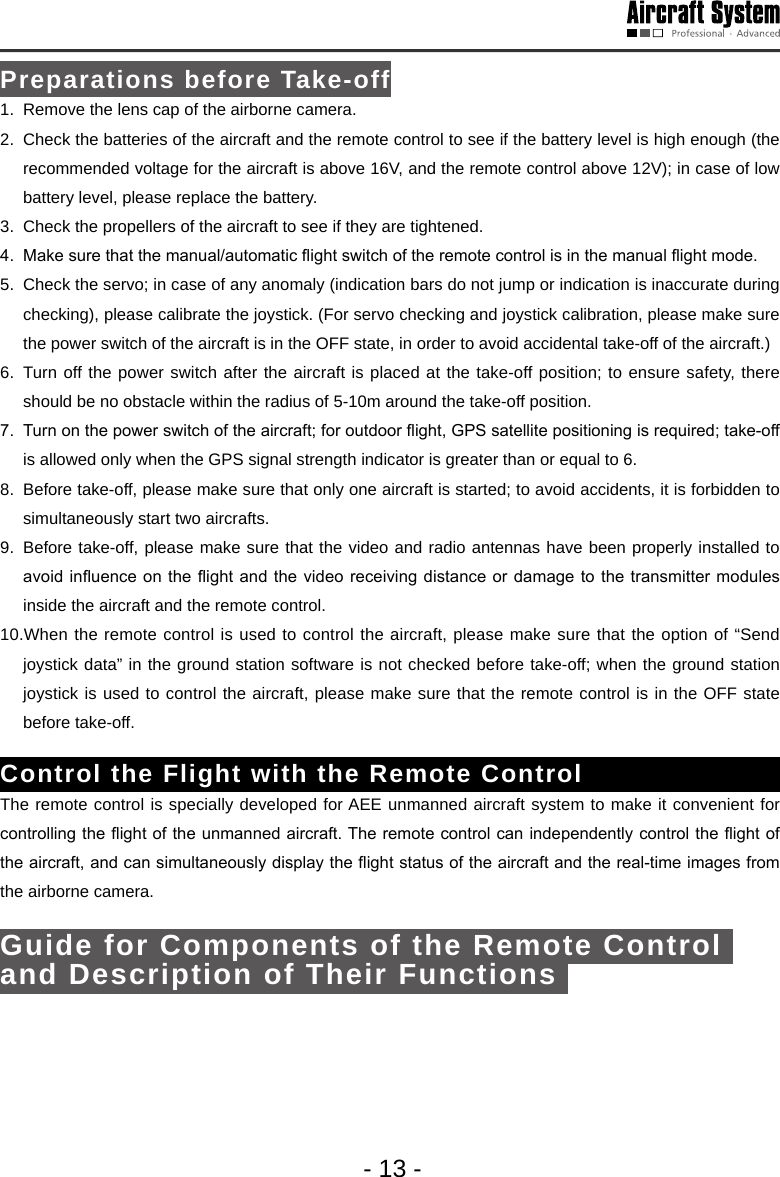 - 13 -Preparations before Take-off1.  Remove the lens cap of the airborne camera.2.  Check the batteries of the aircraft and the remote control to see if the battery level is high enough (the recommended voltage for the aircraft is above 16V, and the remote control above 12V); in case of low battery level, please replace the battery. 3.  Check the propellers of the aircraft to see if they are tightened. 4.  Make sure that the manual/automatic ight switch of the remote control is in the manual ight mode. 5.  Check the servo; in case of any anomaly (indication bars do not jump or indication is inaccurate during checking), please calibrate the joystick. (For servo checking and joystick calibration, please make sure the power switch of the aircraft is in the OFF state, in order to avoid accidental take-off of the aircraft.)6. Turn off the power switch after the aircraft is placed at the take-off position; to ensure safety, there should be no obstacle within the radius of 5-10m around the take-off position.7.  Turn on the power switch of the aircraft; for outdoor ight, GPS satellite positioning is required; take-off is allowed only when the GPS signal strength indicator is greater than or equal to 6. 8.  Before take-off, please make sure that only one aircraft is started; to avoid accidents, it is forbidden to simultaneously start two aircrafts.9.  Before take-off, please make sure that the video and radio antennas have been properly installed to avoid inuence  on the ight and the  video receiving  distance or damage to the  transmitter modules inside the aircraft and the remote control.10.When the remote control is used to control the aircraft, please make sure that the option of &ldquo;Send joystick data&rdquo; in the ground station software is not checked before take-off; when the ground station joystick is used to control the aircraft, please make sure that the remote control is in the OFF state before take-off.Control the Flight with the Remote Control The remote control is specially developed for AEE unmanned aircraft system to make it convenient for controlling the ight of the unmanned aircraft. The remote control can independently control the ight of the aircraft, and can simultaneously display the ight status of the aircraft and the real-time images from the airborne camera. Guide for Components of the Remote Control and Description of Their Functions Shutter button 