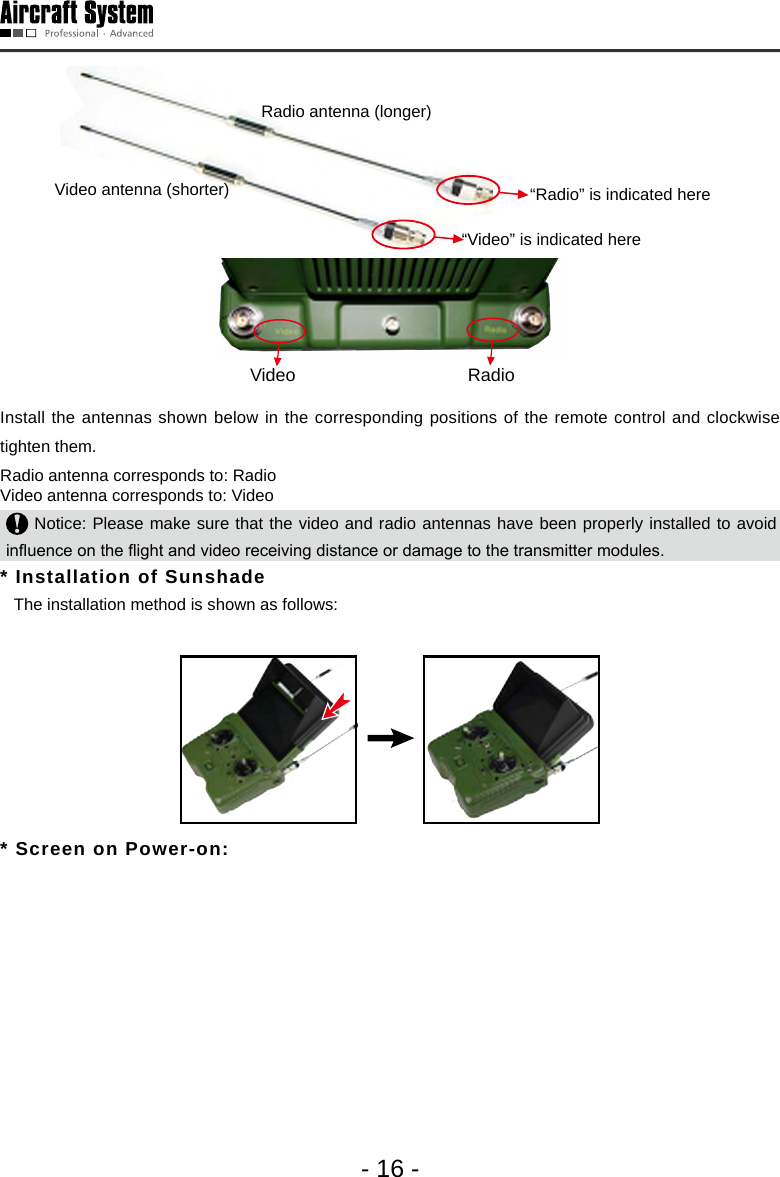- 16 -Radio antenna (longer)Video antenna (shorter)&ldquo;Video&rdquo; is indicated here &ldquo;Radio&rdquo; is indicated here Video RadioInstall the antennas shown below in the corresponding positions of the remote control and clockwise tighten them. Radio antenna corresponds to: Radio Video antenna corresponds to: Video  Notice: Please make sure that the video and radio antennas have been properly installed to avoid inuence on the ight and video receiving distance or damage to the transmitter modules.* Installation of Sunshade    The installation method is shown as follows: * Screen on Power-on: 