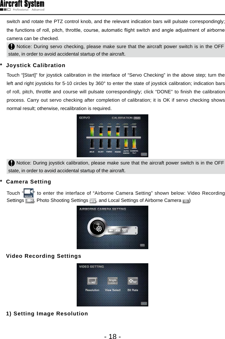 - 18 -switch and rotate the PTZ control knob, and the relevant indication bars will pulsate correspondingly; the functions  of roll, pitch,  throttle, course, automatic  ight switch and angle adjustment  of airborne camera can be checked.  Notice: During servo checking, please make sure that the aircraft power switch is in the OFF state, in order to avoid accidental startup of the aircraft. *  Joystick Calibration   Touch &ldquo;[Start]&rdquo; for joystick calibration in the interface of &ldquo;Servo Checking&rdquo; in the above step; turn the left and right joysticks for 5-10 circles by 360&deg; to enter the state of joystick calibration; indication bars of roll, pitch, throttle and course will pulsate correspondingly; click &ldquo;DONE&rdquo; to finish the calibration process. Carry out servo checking after completion of calibration; it is OK if servo checking shows normal result; otherwise, recalibration is required.  Notice: During joystick calibration, please make sure that the aircraft power switch is in the OFF state, in order to avoid accidental startup of the aircraft.*  Camera Setting   Touch &ldquo; &rdquo; to enter the interface of &ldquo;Airborne Camera Setting&rdquo; shown below: Video Recording Settings  , Photo Shooting Settings  , and Local Settings of Airborne Camera  )  Video Recording Settings  1) Setting Image Resolution 