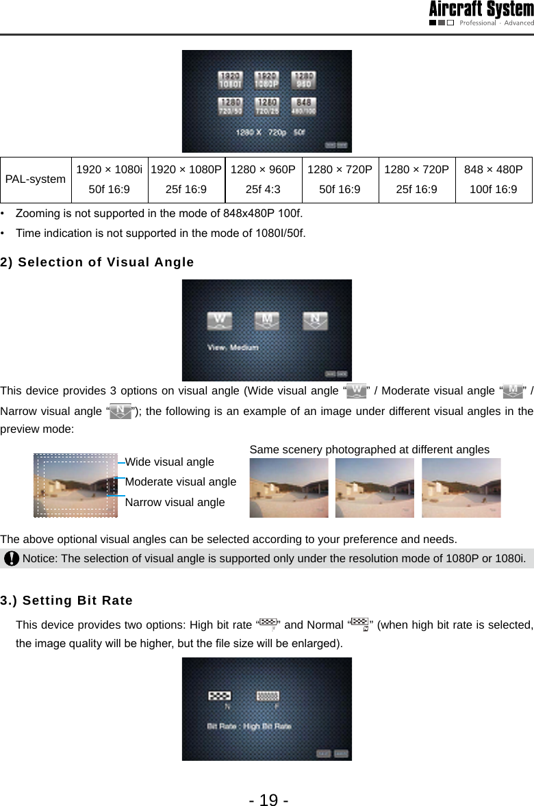 - 19 -PAL-system 1920 &times; 1080i 50f 16:91920 &times; 1080P 25f 16:91280 &times; 960P 25f 4:31280 &times; 720P 50f 16:91280 &times; 720P 25f 16:9848 &times; 480P 100f 16:9&bull;  Zooming is not supported in the mode of 848x480P 100f.&bull;  Time indication is not supported in the mode of 1080I/50f. 2) Selection of Visual Angle This device provides 3 options on visual angle (Wide visual angle &ldquo; &rdquo; / Moderate visual angle &ldquo; &rdquo; / Narrow visual angle &ldquo; &rdquo;); the following is an example of an image under different visual angles in the preview mode: Wide visual angle Moderate visual angleNarrow visual angle   Same scenery photographed at different angles                    The above optional visual angles can be selected according to your preference and needs.  Notice: The selection of visual angle is supported only under the resolution mode of 1080P or 1080i. 3.) Setting Bit Rate   This device provides two options: High bit rate &ldquo; &rdquo; and Normal &ldquo; &rdquo; (when high bit rate is selected, the image quality will be higher, but the le size will be enlarged). 