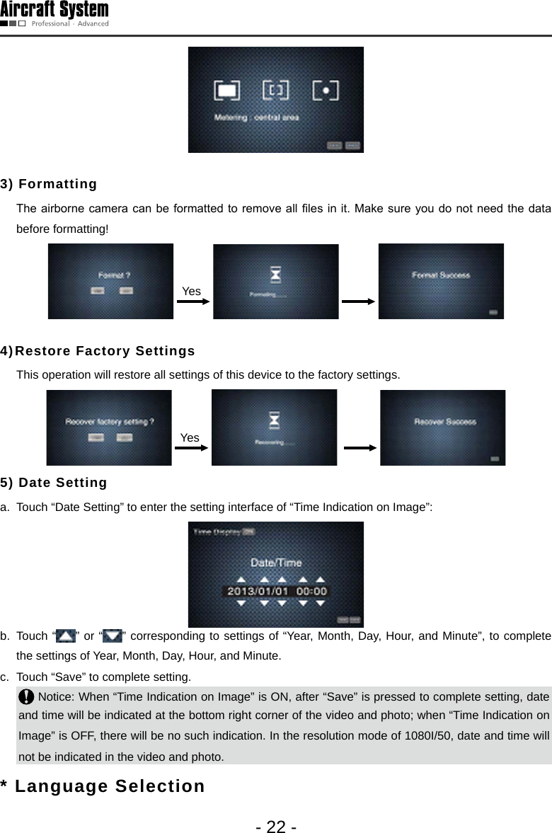 - 22 -3) Formatting   The airborne camera can  be formatted to remove all  les in  it. Make sure you do not need the data before formatting! Yes      4) Restore Factory Settings   This operation will restore all settings of this device to the factory settings.  Yes       5) Date Setting a.  Touch &ldquo;Date Setting&rdquo; to enter the setting interface of &ldquo;Time Indication on Image&rdquo;: b.  Touch &ldquo; &rdquo; or &ldquo; &rdquo; corresponding to settings of &ldquo;Year, Month, Day, Hour, and Minute&rdquo;, to complete the settings of Year, Month, Day, Hour, and Minute. c.  Touch &ldquo;Save&rdquo; to complete setting.  Notice: When &ldquo;Time Indication on Image&rdquo; is ON, after &ldquo;Save&rdquo; is pressed to complete setting, date and time will be indicated at the bottom right corner of the video and photo; when &ldquo;Time Indication on Image&rdquo; is OFF, there will be no such indication. In the resolution mode of 1080I/50, date and time will not be indicated in the video and photo. *  Language Selection 