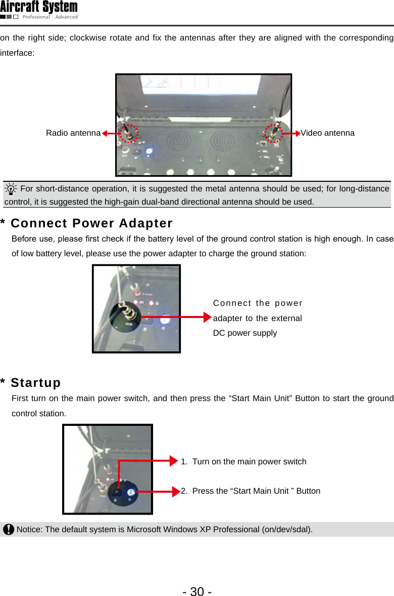 - 30 -on the right side; clockwise rotate and fix the antennas after they are aligned with the corresponding interface: ⬉ৄ໽㒓5DGLR㾚乥໽㒓9LGHRRadio antenna  Video antenna  For short-distance operation, it is suggested the metal antenna should be used; for long-distance control, it is suggested the high-gain dual-band directional antenna should be used.  * Connect Power Adapter   Before use, please rst check if the battery level of the ground control station is high enough. In case of low battery level, please use the power adapter to charge the ground station: ⬉⑤䗖䜡఼䖲᥹໪᥹Ⳉ⌕⬉⑤᥹ষConnect the power adapter to the external DC power supply* Startup   First turn on the main power switch, and then press the &ldquo;Start Main Unit&rdquo; Button to start the ground control station. ᠧᓔ⬉⑤ᘏᓔ݇ᣝϟĀЏᴎਃࡼᣝ䬂ā1.  Turn on the main power switch2.  Press the &ldquo;Start Main Unit &rdquo; Button Notice: The default system is Microsoft Windows XP Professional (on/dev/sdal). 