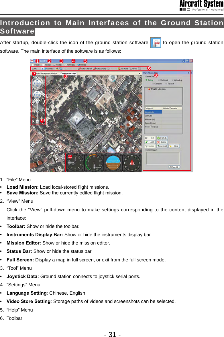 - 31 -Introduction to Main Interfaces of the Ground Station SoftwareAfter startup, double-click the icon of the ground station software   to open the ground station software. The main interface of the software is as follows: 17892345 61011121.  &ldquo;File&rdquo; Menu&bull; LoadMission:Load local-stored ight missions.&bull; SaveMission:Save the currently edited ight mission. 2.  &ldquo;View&rdquo; Menu   Click the &ldquo;View&rdquo; pull-down menu to make settings corresponding to the content displayed in the interface:&bull; Toolbar: Show or hide the toolbar.&bull; InstrumentsDisplayBar:Show or hide the instruments display bar.&bull; MissionEditor:Show or hide the mission editor.&bull; StatusBar:Show or hide the status bar.&bull; FullScreen:Display a map in full screen, or exit from the full screen mode. 3.  &ldquo;Tool&rdquo; Menu &bull; JoystickData: Ground station connects to joystick serial ports. 4.  &ldquo;Settings&rdquo; Menu &bull; LanguageSetting: Chinese, English &bull; VideoStoreSetting: Storage paths of videos and screenshots can be selected.5.  &ldquo;Help&rdquo; Menu 6. Toolbar