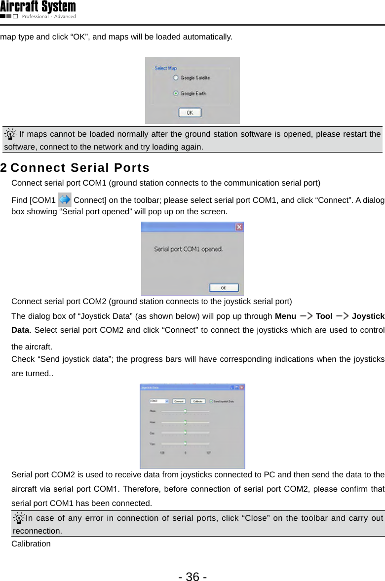 - 36 -map type and click &ldquo;OK&rdquo;, and maps will be loaded automatically. If maps cannot be loaded normally after the ground station software is opened, please restart the software, connect to the network and try loading again. 2 Connect Serial Ports  Connect serial port COM1 (ground station connects to the communication serial port)  Find [COM1   Connect] on the toolbar; please select serial port COM1, and click &ldquo;Connect&rdquo;. A dialog box showing &ldquo;Serial port opened&rdquo; will pop up on the screen.   Connect serial port COM2 (ground station connects to the joystick serial port)  The dialog box of &ldquo;Joystick Data&rdquo; (as shown below) will pop up through Menu   Tool   Joystick Data. Select serial port COM2 and click &ldquo;Connect&rdquo; to connect the joysticks which are used to control the aircraft.   Check &ldquo;Send joystick data&rdquo;; the progress bars will have corresponding indications when the joysticks are turned..  Serial port COM2 is used to receive data from joysticks connected to PC and then send the data to the aircraft via  serial port COM1. Therefore,  before connection of  serial port COM2, please conrm  that serial port COM1 has been connected. In case of any error in connection of serial ports, click &ldquo;Close&rdquo; on the toolbar and carry out reconnection.  Calibration 