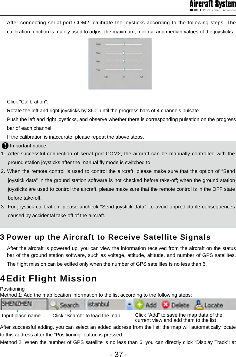 - 37 -  After connecting serial port COM2, calibrate the joysticks according to the following steps. The calibration function is mainly used to adjust the maximum, minimal and median values of the joysticks.      Click &ldquo;Calibration&rdquo;.  Rotate the left and right joysticks by 360&deg; until the progress bars of 4 channels pulsate.  Push the left and right joysticks, and observe whether there is corresponding pulsation on the progress bar of each channel.  If the calibration is inaccurate, please repeat the above steps.  Important notice: 1.  After successful connection of serial port COM2, the aircraft can be manually controlled with the ground station joysticks after the manual y mode is switched to.2. When the remote control is used to control the aircraft, please make sure that the option of &ldquo;Send joystick data&rdquo; in the ground station software is not checked before take-off; when the ground station joysticks are used to control the aircraft, please make sure that the remote control is in the OFF state before take-off.    3.  For joystick calibration, please uncheck &ldquo;Send joystick data&rdquo;, to avoid unpredictable consequences caused by accidental take-off of the aircraft.             3 Power up the Aircraft to Receive Satellite Signals  After the aircraft is powered up, you can view the information received from the aircraft on the status bar of the ground station software, such as voltage, attitude, altitude, and number of GPS satellites. The ight mission can be edited only when the number of GPS satellites is no less than 6. 4 Edit Flight Mission PositioningMethod 1: Add the map location information to the list according to the following steps:   Click &ldquo;Add&rdquo; to save the map data of the current view and add them to the listClick &ldquo;Search&rdquo; to load the mapInput place nameAfter successful adding, you can select an added address from the list; the map will automatically locate to this address after the &ldquo;Positioning&rdquo; button is pressed. Method 2: When the number of GPS satellite is no less than 6, you can directly click &ldquo;Display Track&rdquo;; at 