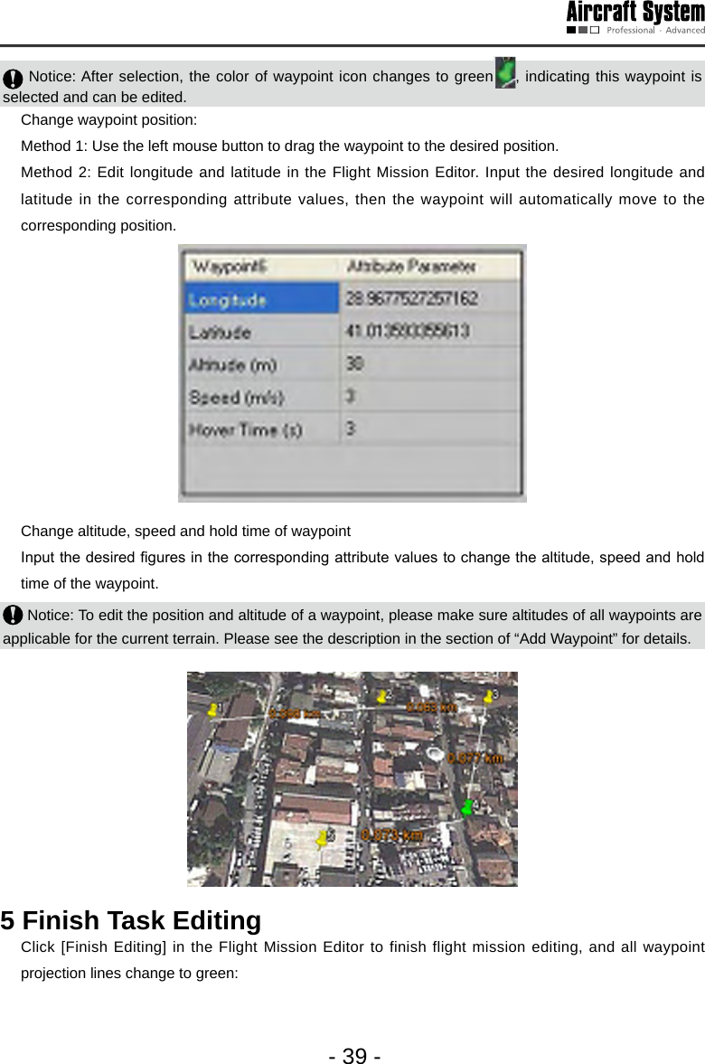 - 39 - Notice: After selection, the color of waypoint icon changes to green , indicating this waypoint is selected and can be edited.   Change waypoint position:  Method 1: Use the left mouse button to drag the waypoint to the desired position.   Method 2: Edit longitude and latitude in the Flight Mission Editor. Input the desired longitude and latitude in the corresponding attribute values, then the waypoint will automatically move to the corresponding position.       Change altitude, speed and hold time of waypoint   Input the desired gures in the corresponding attribute values to change the altitude, speed and hold time of the waypoint.  Notice: To edit the position and altitude of a waypoint, please make sure altitudes of all waypoints are applicable for the current terrain. Please see the description in the section of &ldquo;Add Waypoint&rdquo; for details. 5 Finish Task Editing   Click [Finish Editing] in the Flight Mission Editor to finish flight mission editing, and all waypoint projection lines change to green: 
