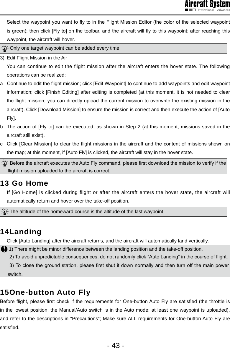 - 43 -  Select the waypoint you want to y to in the Flight Mission Editor (the color of the selected waypoint is green); then click [Fly to] on the toolbar, and the aircraft will y to this waypoint; after reaching this waypoint, the aircraft will hover.  Only one target waypoint can be added every time. 3)  Edit Flight Mission in the Air   You can continue to edit the flight mission after the aircraft enters the hover state. The following operations can be realized:a   Continue to edit the ight mission; click [Edit Waypoint] to continue to add waypoints and edit waypoint information; click [Finish Editing] after editing is completed (at this moment, it is not needed to clear the ight mission; you can directly upload the current mission to overwrite the existing mission in the aircraft). Click [Download Mission] to ensure the mission is correct and then execute the action of [Auto Fly]. b  The action of [Fly to] can be executed, as shown in Step 2 (at this moment, missions saved in the aircraft still exist). c  Click [Clear Mission] to clear the ight missions in the aircraft and the content of missions shown on the map; at this moment, if [Auto Fly] is clicked, the aircraft will stay in the hover state.  Before the aircraft executes the Auto Fly command, please rst download the mission to verify if the ight mission uploaded to the aircraft is correct. 13 Go Home  If [Go Home] is clicked during flight or after the aircraft enters the hover state, the aircraft will automatically return and hover over the take-off position.  The altitude of the homeward course is the altitude of the last waypoint. 14Landing   Click [Auto Landing] after the aircraft returns, and the aircraft will automatically land vertically.  1) There might be minor difference between the landing position and the take-off position.2) To avoid unpredictable consequences, do not randomly click &ldquo;Auto Landing&rdquo; in the course of ight.  3) To close the ground station, please rst  shut it  down normally and then turn off the main  power switch. 15One-button Auto Fly Before ight,  please rst check if the  requirements for One-button Auto  Fly are satised (the throttle  is in the lowest position; the Manual/Auto switch is in the Auto mode; at least one waypoint is uploaded), and refer to the descriptions in &ldquo;Precautions&rdquo;; Make sure ALL requirements for One-button Auto Fly are satised.