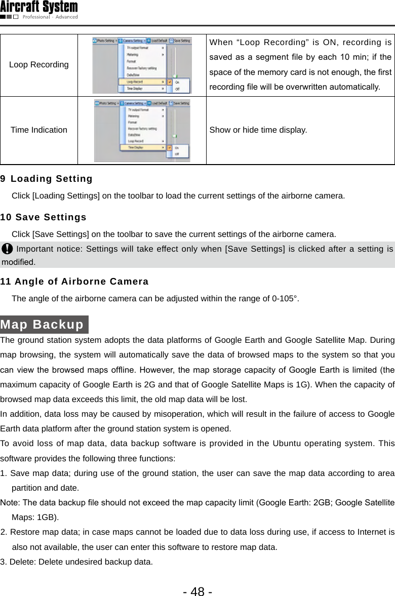 - 48 -Loop Recording When &ldquo;Loop Recording&rdquo; is ON, recording is saved as  a segment le by each 10 min;  if the space of the memory card is not enough, the rst recording le will be overwritten automatically.Time Indication  Show or hide time display. 9 Loading Setting  Click [Loading Settings] on the toolbar to load the current settings of the airborne camera. 10 Save Settings   Click [Save Settings] on the toolbar to save the current settings of the airborne camera.  Important notice: Settings will take effect only when [Save Settings] is clicked after a setting is modied.  11 Angle of Airborne Camera   The angle of the airborne camera can be adjusted within the range of 0-105&deg;. Map Backup The ground station system adopts the data platforms of Google Earth and Google Satellite Map. During map browsing, the system will automatically save the data of browsed maps to the system so that you can view  the browsed maps ofine. However, the  map storage capacity of Google Earth is  limited (the maximum capacity of Google Earth is 2G and that of Google Satellite Maps is 1G). When the capacity of browsed map data exceeds this limit, the old map data will be lost. In addition, data loss may be caused by misoperation, which will result in the failure of access to Google Earth data platform after the ground station system is opened. To avoid loss of map data, data backup software is provided in the Ubuntu operating system. This software provides the following three functions:  1. Save map data; during use of the ground station, the user can save the map data according to area partition and date. Note: The data backup le should not exceed the map capacity limit (Google Earth: 2GB; Google Satellite Maps: 1GB).2. Restore map data; in case maps cannot be loaded due to data loss during use, if access to Internet is also not available, the user can enter this software to restore map data.3. Delete: Delete undesired backup data. 